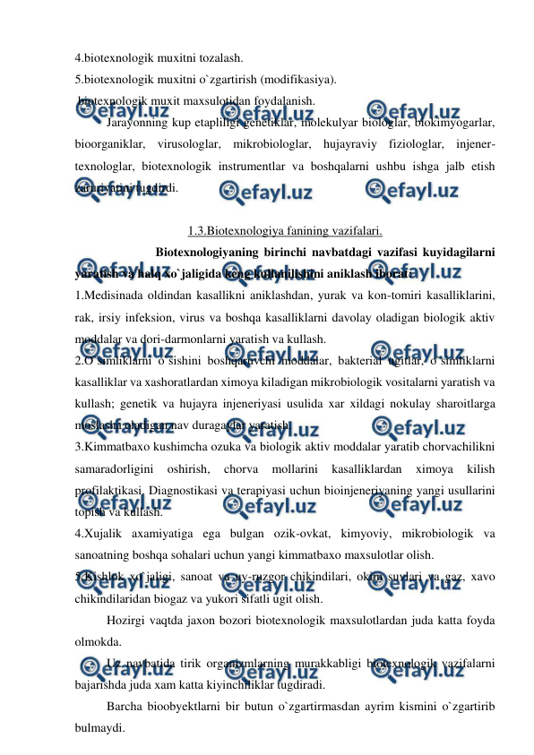  
 
4.biotexnologik muxitni tozalash. 
5.biotexnologik muxitni o`zgartirish (modifikasiya). 
 biotexnologik muxit maxsulotidan foydalanish. 
 
Jarayonning kup etapliligi genetiklar, molekulyar biologlar, biokimyogarlar, 
bioorganiklar, virusologlar, mikrobiologlar, hujayraviy fiziologlar, injener-
texnologlar, biotexnologik instrumentlar va boshqalarni ushbu ishga jalb etish 
zaruriyatini tugdirdi. 
 
1.3.Biotexnologiya fanining vazifalari. 
 
Biotexnologiyaning birinchi navbatdagi vazifasi kuyidagilarni 
yaratish va halq xo`jaligida keng kullanilishini aniklash iborat: 
1.Medisinada oldindan kasallikni aniklashdan, yurak va kon-tomiri kasalliklarini, 
rak, irsiy infeksion, virus va boshqa kasalliklarni davolay oladigan biologik aktiv 
moddalar va dori-darmonlarni yaratish va kullash. 
2.O`simliklarni o`sishini boshqaruvchi moddalar, bakterial ugitlar, o`simliklarni 
kasalliklar va xashoratlardan ximoya kiladigan mikrobiologik vositalarni yaratish va 
kullash; genetik va hujayra injeneriyasi usulida xar xildagi nokulay sharoitlarga 
moslasha oladigan nav duragaylar yaratish. 
3.Kimmatbaxo kushimcha ozuka va biologik aktiv moddalar yaratib chorvachilikni 
samaradorligini 
oshirish, 
chorva 
mollarini 
kasalliklardan 
ximoya 
kilish 
profilaktikasi. Diagnostikasi va terapiyasi uchun bioinjeneriyaning yangi usullarini 
topish va kullash. 
4.Xujalik axamiyatiga ega bulgan ozik-ovkat, kimyoviy, mikrobiologik va 
sanoatning boshqa sohalari uchun yangi kimmatbaxo maxsulotlar olish. 
5.Kishlok xo`jaligi, sanoat va uy-ruzgor chikindilari, okim suvlari va gaz, xavo 
chikindilaridan biogaz va yukori sifatli ugit olish. 
 
Hozirgi vaqtda jaxon bozori biotexnologik maxsulotlardan juda katta foyda 
olmokda. 
 
Uz navbatida tirik organizmlarning murakkabligi biotexnologik vazifalarni 
bajarishda juda xam katta kiyinchiliklar tugdiradi. 
 
Barcha bioobyektlarni bir butun o`zgartirmasdan ayrim kismini o`zgartirib 
bulmaydi. 
