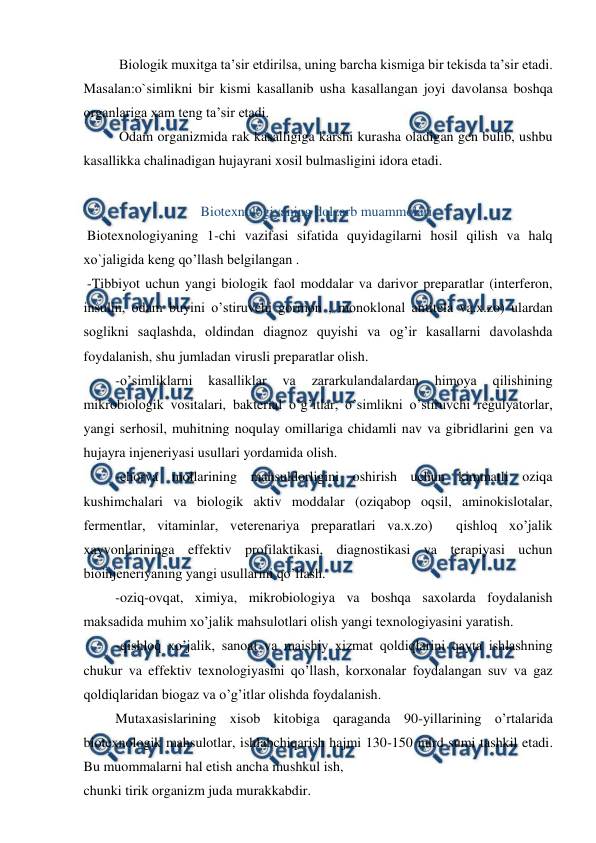  
 
 
Biologik muxitga ta’sir etdirilsa, uning barcha kismiga bir tekisda ta’sir etadi. 
Masalan:o`simlikni bir kismi kasallanib usha kasallangan joyi davolansa boshqa 
organlariga xam teng ta’sir etadi. 
 
Odam organizmida rak kasalligiga karshi kurasha oladigan gen bulib, ushbu 
kasallikka chalinadigan hujayrani xosil bulmasligini idora etadi. 
 
Biotexnologiyaning dolzarb muammolari. 
 Biotexnologiyaning 1-chi vazifasi sifatida quyidagilarni hosil qilish va halq 
xo`jaligida keng qo’llash belgilangan . 
 -Tibbiyot uchun yangi biologik faol moddalar va darivor preparatlar (interferon, 
insulin, odam buyini o’stiruvchi gormon , monoklonal antitela va.x.zo) ulardan 
soglikni saqlashda, oldindan diagnoz quyishi va og’ir kasallarni davolashda 
foydalanish, shu jumladan virusli preparatlar olish. 
 -o’simliklarni 
kasalliklar 
va 
zararkulandalardan 
himoya 
qilishining 
mikrobiologik vositalari, bakterial o’g’itlar, o’simlikni o’stiruvchi regulyatorlar, 
yangi serhosil, muhitning noqulay omillariga chidamli nav va gibridlarini gen va 
hujayra injeneriyasi usullari yordamida olish. 
 -chorva mollarining mahsuldorligini oshirish uchun kimmatli oziqa 
kushimchalari va biologik aktiv moddalar (oziqabop oqsil, aminokislotalar, 
fermentlar, vitaminlar, veterenariya preparatlari va.x.zo)  qishloq xo’jalik 
xayvonlarininga effektiv profilaktikasi, diagnostikasi va terapiyasi uchun 
bioinjeneriyaning yangi usullarini qo’llash. 
 -oziq-ovqat, ximiya, mikrobiologiya va boshqa saxolarda foydalanish 
maksadida muhim xo’jalik mahsulotlari olish yangi texnologiyasini yaratish. 
 -qishloq xo’jalik, sanoat va maishiy xizmat qoldiqlarini qayta ishlashning 
chukur va effektiv texnologiyasini qo’llash, korxonalar foydalangan suv va gaz 
qoldiqlaridan biogaz va o’g’itlar olishda foydalanish. 
 Mutaxasislarining xisob kitobiga qaraganda 90-yillarining o’rtalarida 
biotexnologik mahsulotlar, ishlabchiqarish hajmi 130-150 mlrd sumi tashkil etadi. 
Bu muommalarni hal etish ancha mushkul ish, 
chunki tirik organizm juda murakkabdir. 
