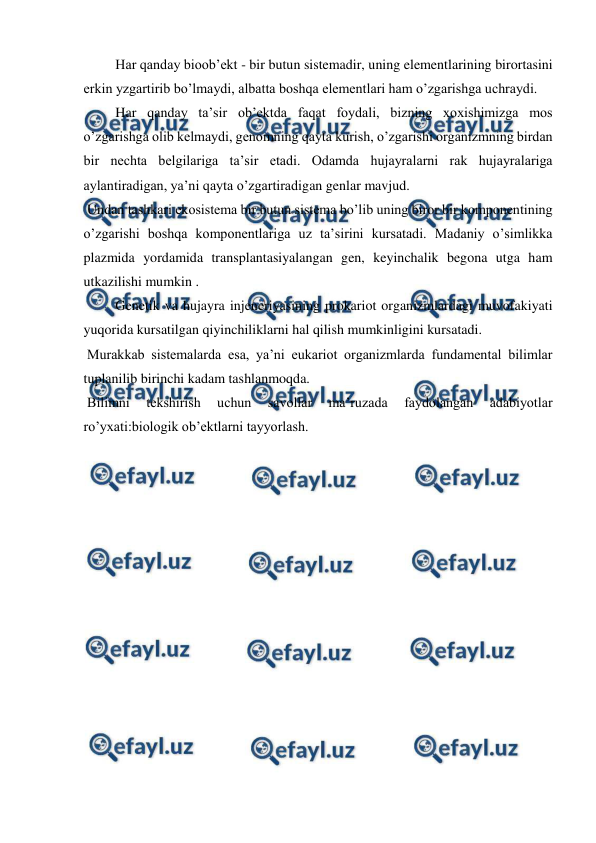 
 
 Har qanday bioob’ekt - bir butun sistemadir, uning elementlarining birortasini 
erkin yzgartirib bo’lmaydi, albatta boshqa elementlari ham o’zgarishga uchraydi. 
 Har qanday ta’sir ob’ektda faqat foydali, bizning xoxishimizga mos 
o’zgarishga olib kelmaydi, genomning qayta kurish, o’zgarishi organizmning birdan 
bir nechta belgilariga ta’sir etadi. Odamda hujayralarni rak hujayralariga 
aylantiradigan, ya’ni qayta o’zgartiradigan genlar mavjud. 
 Undan tashkari ekosistema bir butun sistema bo’lib uning biror bir komponentining 
o’zgarishi boshqa komponentlariga uz ta’sirini kursatadi. Madaniy o’simlikka 
plazmida yordamida transplantasiyalangan gen, keyinchalik begona utga ham 
utkazilishi mumkin . 
 Genetik va hujayra injeneriyasining prokariot organizmlardagi muvofakiyati 
yuqorida kursatilgan qiyinchiliklarni hal qilish mumkinligini kursatadi. 
 Murakkab sistemalarda esa, ya’ni eukariot organizmlarda fundamental bilimlar 
tuplanilib birinchi kadam tashlanmoqda. 
 Bilimni 
tekshirish 
uchun 
savollar 
ma’ruzada 
faydolangan 
adabiyotlar 
ro’yxati:biologik ob’ektlarni tayyorlash. 
 
