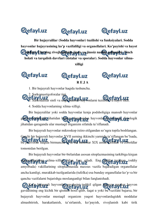  
 
 
 
 
 
Bir hujayralilar (Sodda hayvonlar) tuzilishi va funksiyalari. Sodda 
hayvonlar hujayrasining ko’p vazifaliligi va organellalari. Ko’payishi va hayot 
sikllari. Ularning rivojlanishida jinsiy va jinssiz nasllar gallanishi. Tinch 
holati va tarqalish davrlari (sistalar va sporalar). Sodda hayvonlar xilma-
xilligi 
 
 
R E J A 
 1. Bir hujayrali hayvonlar haqida tushuncha. 
 2. Sarkomastigoforalar tipi. 
 3. Sarkodalilar sinfi va unga mansub hayvonlarni tuzilishi va hayot sikli.  
 4. Sodda hayvonlarning xilma-xilligi. 
 Bir hujayralilar yoki sodda hayvonlar kenja podsholigiga mansub hayvonlar 
garchi morfologik jihatidan hujayra darajasidan hayvonlar bo’lsalarda, fiziologik 
jihatidan qaraganda ular mustaqil organizm sifatida ta’riflanadi. 
 Bir hujayrali hayvonlar mikroskop ixtiro etilgandan so’ngra topila boshlangan. 
Garchi bir hujayrali hayvonlar XVII asrning ikkinchi yarmida ta’riflangan bo’lsada, 
bu jonivorlar haqida birmuncha to’la ma’lumotlar XIX asrda Kelliker va Ziboldlar 
tomonidan berilgan.  
 Bir hujayrali hayvonlar bir-birlaridan asosan sitoplazmasining tarkibiga kirgan 
organoidlarining xilma-xilligi bilan farq qiladi. Eng sodda tuzilgan (oddiy 
amyobada) vakillarining sitoplazmasida maxsus vazifa bajaradigan organellalar 
ancha kamligi, murakkab tuzilganlarida (tufelka) esa bunday organellalar ko’p va bir 
qancha vazifalarni bajarishga moslanganligi bilan farqlanishadi.  
 Ko’p hujayrali hayvonlar gavdasini tashkil qilgan hujayra mazkur hayvon 
gavdasining eng kichik bir qismini hosil qilib, faqat u yoki bu vazifani bajarsa, bir 
hujayrali hayvonlar mustaqil organizm yuqori hayvonlardagidek moddalar 
almashtirish, harakatlanish, ta’sirlanish, ko’payish, rivojlanish kabi tirik 
