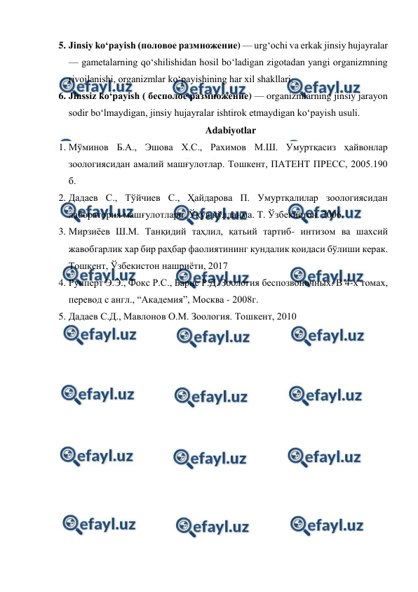  
 
5. Jinsiy koʻpayish (половое размножение) — urgʻochi va erkak jinsiy hujayralar 
— gametalarning qoʻshilishidan hosil boʻladigan zigotadan yangi organizmning 
rivojlanishi, organizmlar koʻpayishining har xil shakllari. 
6. Jinssiz koʻpayish ( бесполое размножение) — organizmlarning jinsiy jarayon 
sodir boʻlmaydigan, jinsiy hujayralar ishtirok etmaydigan koʻpayish usuli. 
Adabiyotlar 
1. Мўминов Б.А., Эшова Х.С., Рахимов М.Ш. Умуртқасиз ҳайвонлар 
зоологиясидан амалий машғулотлар. Тошкент, ПАТЕНТ ПРЕСС, 2005.190 
б. 
2. Дадаев С., Тўйчиев С., Ҳайдарова П. Умуртқалилар зоологиясидан 
лаборатория машғулотлари. Ўқув қўлланма. Т. Ўзбекистон. 2006. 
3. Мирзиёев Ш.М. Танқидий таҳлил, қатьий тартиб- интизом ва шахсий 
жавобгарлик хар бир раҳбар фаолиятининг кундалик қоидаси бўлиши керак. 
Тошкент, Ўзбекистон нашриёти, 2017 
4. Рупперт Э.Э., Фокс Р.С., Барнс Р.Д. Зоология беспозвоночных. В 4-х томах, 
перевод с англ., “Академия”, Москва - 2008г. 
5. Дадаев С.Д., Мавлонов О.М. Зоология. Тошкент, 2010 
 
