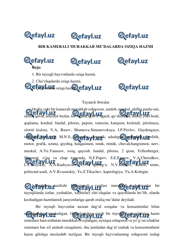  
 
 
 
 
 
BIR KAMERALI MURAKKAB ME’DALARDA OZIQA HAZMI 
 
 
Reja: 
1. Bir tuyoqli hayvonlarda oziqa hazmi. 
2. Cho‘chqalarda oziqa hazmi, 
3. Quyonlarda oziqa hazmi. 
 
Tayanch iboralar 
Oraliq yoki bir kamerali murakkab oshqozon, zardob, muskul, shilliq parda osti, 
shilliq qavat, sekretor bezlar, ko‘r xalta, qizil o‘ngach, qo‘shimcha, asosiy yoki bosh, 
qoplama, kordial, fundal, pilorus, pepsin, ximozin, katepsin, kislotali, jelotinaza, 
xlorid kislota, V.A, Basov, Shumova-Simonovskaya, I.P.Pavlov, Gaydengayn, 
reflektor, kimyoviy, M.N.S., retseptor, simpatik, adashgan, proteolitik, lipolitik, 
motor, grafik, uzuna, qiyshiq, halqasimon, tonik, ritmik, chuvalchangsimon, nerv, 
muskul, A.Yu.Yunusov, issiq, quyosh. fundal, pilorus, 2 qism, Yellenberger, 
Sheynert, o‘ng va chap tomonda, N.F.Papov, S.E.Egorov, V.A.Cheredkov, 
I.A.Troyskiy, A.A.Kudryavsev, 15-16 qobirg‘a. N.V.Kurilov, kobolt, temir, 
polizond usuli, A.V.Kvasniskiy, Ye.Z.Tikachev, kaprofagiya, Yu.A.Kolugin. 
 
1.Struktura tuzilishi birkamerali, vazifasi murakkab oshqozonlar bir 
tuyoqlilarda (otlar, yeshaklar, xachirlar) cho‘chqalar va quyonlarda bo‘lib, ularda 
kechadigan hazmlanish jarayonlariga qarab oraliq me’dalar deyiladi. 
 Bir tuyoqli hayvonlar asosan dag‘al oziqalar va konsentratlar bilan 
oziqalanishga moslashgan. Oziqalanishga qarab bir tuyoqli hayvonlarning hazm 
sistemasi ham nisbatan murakkab rivojlangan, ayniqsa oshqozon va yo‘g‘on ichaklar 
sistemasi har xil aralash ozuqalarni, shu jumladan dag‘al xashak va konsentratlarni 
hazm qilishga moslashib tuzilgan. Bir tuyoqli hayvonlarning oshqozoni tashqi 
