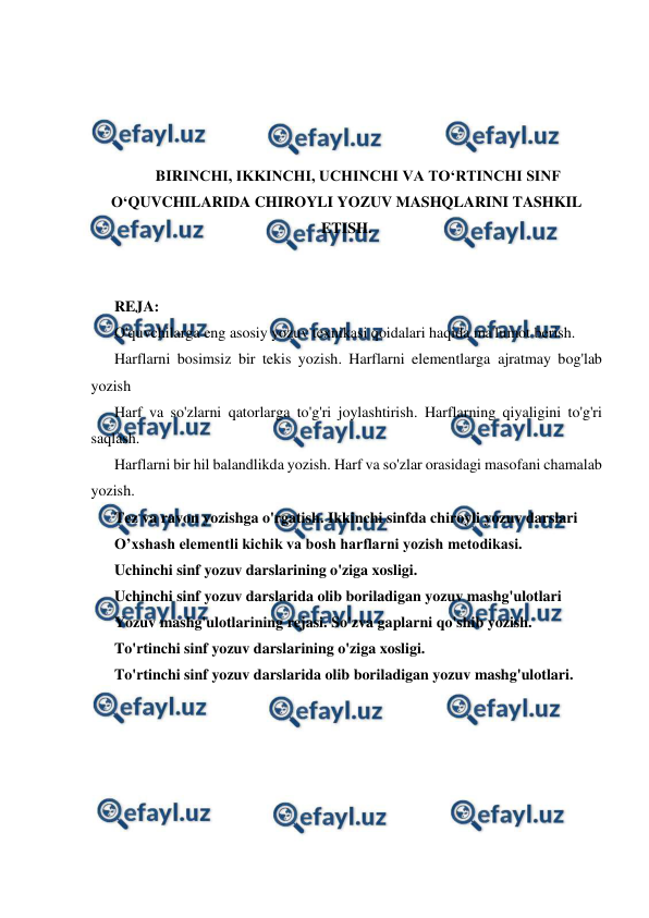  
 
 
 
 
 
BIRINCHI, IKKINCHI, UCHINCHI VA TO‘RTINCHI SINF 
O‘QUVCHILARIDA CHIROYLI YOZUV MASHQLARINI TASHKIL 
ETISH. 
 
 
REJA: 
O'quvchilarga eng asosiy yozuv texnikasi qoidalari haqida ma'lumot berish. 
Harflarni bosimsiz bir tekis yozish. Harflarni elementlarga ajratmay bog'lab 
yozish 
Harf va so'zlarni qatorlarga to'g'ri joylashtirish. Harflarning qiyaligini to'g'ri 
saqlash. 
Harflarni bir hil balandlikda yozish. Harf va so'zlar orasidagi masofani chamalab 
yozish. 
Tez va ravon yozishga o'rgatish. Ikkinchi sinfda chiroyli yozuv darslari 
O’xshash elementli kichik va bosh harflarni yozish metodikasi. 
Uchinchi sinf yozuv darslarining o'ziga xosligi. 
Uchinchi sinf yozuv darslarida olib boriladigan yozuv mashg'ulotlari 
Yozuv mashg'ulotlarining rejasi. So'zva gaplarni qo'shib yozish. 
To'rtinchi sinf yozuv darslarining o'ziga xosligi. 
To'rtinchi sinf yozuv darslarida olib boriladigan yozuv mashg'ulotlari. 
 
 
 
 
 
 
 
 
