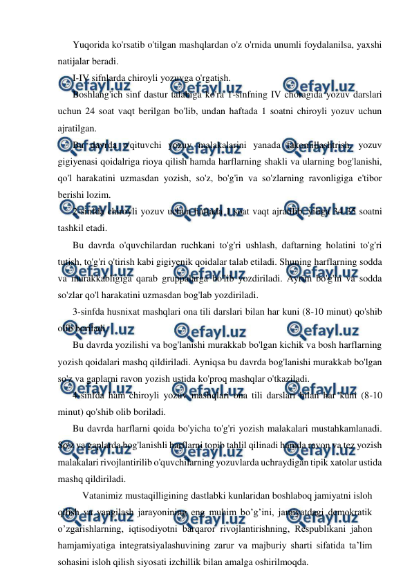  
 
Yuqorida ko'rsatib o'tilgan mashqlardan o'z o'rnida unumli foydalanilsa, yaxshi 
natijalar beradi. 
I-IV sifnlarda chiroyli yozuvga o'rgatish. 
Boshlang'ich sinf dastur talabiga ko'ra 1-sinfning IV choragida yozuv darslari 
uchun 24 soat vaqt berilgan bo'lib, undan haftada 1 soatni chiroyli yozuv uchun 
ajratilgan. 
Bu davrda o'qituvchi yozuv malakalarini yanada takomillashtrish, yozuv 
gigiyenasi qoidalriga rioya qilish hamda harflarning shakli va ularning bog'lanishi, 
qo'l harakatini uzmasdan yozish, so'z, bo'g'in va so'zlarning ravonligiga e'tibor 
berishi lozim. 
2-sinfda chiroyli yozuv uchun haftada 1 soat vaqt ajratilib, yiliga 34-35 soatni 
tashkil etadi. 
Bu davrda o'quvchilardan ruchkani to'g'ri ushlash, daftarning holatini to'g'ri 
tutish, to'g'ri o'tirish kabi gigiyenik qoidalar talab etiladi. Shuning harflarning sodda 
va murakkabligiga qarab gruppalarga bo'lib yozdiriladi. Ayrim bo'g'in va sodda 
so'zlar qo'l harakatini uzmasdan bog'lab yozdiriladi. 
3-sinfda husnixat mashqlari ona tili darslari bilan har kuni (8-10 minut) qo'shib 
olib boriladi. 
Bu davrda yozilishi va bog'lanishi murakkab bo'lgan kichik va bosh harflarning 
yozish qoidalari mashq qildiriladi. Ayniqsa bu davrda bog'lanishi murakkab bo'lgan 
so'z va gaplarni ravon yozish ustida ko'proq mashqlar o'tkaziladi. 
4-sinfda ham chiroyli yozuv mashqlari ona tili darslari bilan har kuni (8-10 
minut) qo'shib olib boriladi. 
Bu davrda harflarni qoida bo'yicha to'g'ri yozish malakalari mustahkamlanadi. 
So'z va gaplarda bog'lanishli harflarni topib tahlil qilinadi hamda ravon va tez yozish 
malakalari rivojlantirilib o'quvchilarning yozuvlarda uchraydigan tipik xatolar ustida 
mashq qildiriladi. 
  Vatanimiz mustaqilligining dastlabki kunlaridan boshlaboq jamiyatni isloh 
qilish va yangilash jarayonining eng muhim bo’g’ini, jamiyatdagi demokratik 
o’zgarishlarning, iqtisodiyotni barqaror rivojlantirishning, Respublikani jahon 
hamjamiyatiga integratsiyalashuvining zarur va majburiy sharti sifatida ta’lim 
sohasini isloh qilish siyosati izchillik bilan amalga oshirilmoqda. 
