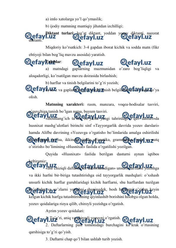  
 
 
a) imlo xatolarga yo’l qo’ymaslik; 
 
b) ijodiy matnning mantiqiy jihatdan izchilligi; 
 
Diktant turlari: lug’at diktant, yoddan yozuv diktanti, nazorat 
diktanti. 
 
Miqdoriy ko’rsatkich: 3-4 gapdan iborat kichik va sodda matn (fikr 
ehtiyoji bilan bog’liq mavzu asosida) yaratish. 
 
Talablar: 
 
a) matndagi gaplarning mazmunidan o’zaro bog’liqligi va 
aloqadorligi, ko’rsatilgan mavzu doirasida birlashish; 
 
b) harflar va tinish belgilarini to’g’ri yozish; 
 
d) so’z va gaplarni to’g’ri yozib, tinish belgilarini o’z o’rniga qo’ya 
olish. 
 
Matnning xarakteri: rasm, manzara, voqea-hodisalar tasviri, 
o’quvchiga tanish bo’lgan narsa, buyum tasviri. 
 
«Boshlang’ich ta’lim bo’yicha yangi tahrirdagi o’quv dasturi»da 
husnixat mashg’ulotlari birinchi sinf «Tayyorgarlik davrida yozuv darslari» 
hamda Alifbe davrining «Yozuvga o’rgatish» bo’limlarida amalga oshirilishi 
ta’kidlangan bo’lsa, ikkinchi sinfda «Fonetika, grammatika, imlo va nutq 
o’stirish» bo’limining «Husnixat» faslida o’rgatilishi yozilgan. 
 
Quyida «Husnixat» faslida berilgan dasturni aynan iqtibos 
keltiramiz: 
 
«Bir chiziqli daftarda tez takrorlanadigan» unsurli harflarni yozishga 
va ikki harfni bir-biriga tutashtirishga oid tayyorgarlik mashqlari: o’xshash 
unsurli kichik harflar guruhlaridagi kichik harflarni, shu harflardan tuzilgan 
bo’g’inlar va so’zlarni yozishni, shuningdek, bosh harflarni o’zidan keyin 
kelgan kichik harfga tutashtirishning qiyinlashib borishini hisobga olgan holda, 
yozuv qoidalariga rioya qilib, chiroyli yozishga o’rgatish. 
 
Ayrim yozuv qoidalari: 
 
1. To’g’ri, aniq va chiroyli yozuvni o’rgatish. 
 
2. Daftarlarning past tomonidagi burchagini ko’krak o’rtasining 
qarshisiga to’g’ri qo’yish. 
 
3. Daftarni chap qo’l bilan ushlab turib yozish. 
