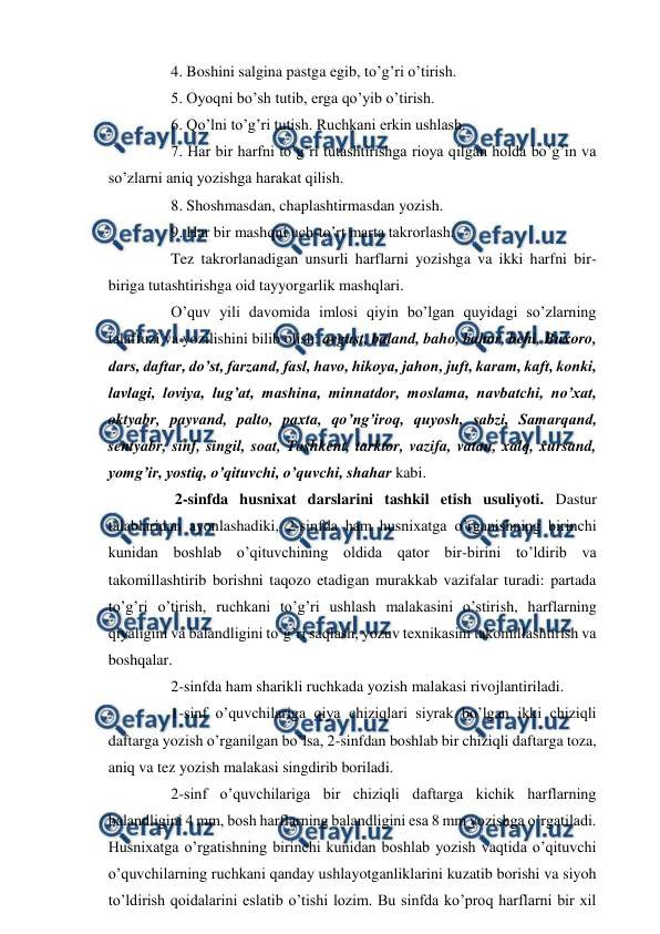  
 
 
4. Boshini salgina pastga egib, to’g’ri o’tirish. 
 
5. Oyoqni bo’sh tutib, erga qo’yib o’tirish. 
 
6. Qo’lni to’g’ri tutish. Ruchkani erkin ushlash. 
 
7. Har bir harfni to’g’ri tutashtirishga rioya qilgan holda bo’g’in va 
so’zlarni aniq yozishga harakat qilish. 
 
8. Shoshmasdan, chaplashtirmasdan yozish. 
 
9. Har bir mashqni uch-to’rt marta takrorlash. 
 
Tez takrorlanadigan unsurli harflarni yozishga va ikki harfni bir-
biriga tutashtirishga oid tayyorgarlik mashqlari. 
 
O’quv yili davomida imlosi qiyin bo’lgan quyidagi so’zlarning 
talaffuzi va yozilishini bilib olish: avgust, baland, baho, bahor, behi, Buxoro, 
dars, daftar, do’st, farzand, fasl, havo, hikoya, jahon, juft, karam, kaft, konki, 
lavlagi, loviya, lug’at, mashina, minnatdor, moslama, navbatchi, no’xat, 
oktyabr, payvand, palto, paxta, qo’ng’iroq, quyosh, sabzi, Samarqand, 
sentyabr, sinf, singil, soat, Toshkent, tarktor, vazifa, vatan, xalq, xursand, 
yomg’ir, yostiq, o’qituvchi, o’quvchi, shahar kabi. 
 
 
 2-sinfda husnixat darslarini tashkil etish usuliyoti. Dastur 
talablaridan ayonlashadiki, 2-sinfda ham husnixatga o’rganishning birinchi 
kunidan boshlab o’qituvchining oldida qator bir-birini to’ldirib va 
takomillashtirib borishni taqozo etadigan murakkab vazifalar turadi: partada 
to’g’ri o’tirish, ruchkani to’g’ri ushlash malakasini o’stirish, harflarning 
qiyaligini va balandligini to’g’ri saqlash, yozuv texnikasini takomillashtirish va 
boshqalar. 
 
2-sinfda ham sharikli ruchkada yozish malakasi rivojlantiriladi. 
 
1-sinf o’quvchilariga qiya chiziqlari siyrak bo’lgan ikki chiziqli 
daftarga yozish o’rganilgan bo’lsa, 2-sinfdan boshlab bir chiziqli daftarga toza, 
aniq va tez yozish malakasi singdirib boriladi. 
 
2-sinf o’quvchilariga bir chiziqli daftarga kichik harflarning 
balandligini 4 mm, bosh harflarning balandligini esa 8 mm yozishga o’rgatiladi. 
Husnixatga o’rgatishning birinchi kunidan boshlab yozish vaqtida o’qituvchi 
o’quvchilarning ruchkani qanday ushlayotganliklarini kuzatib borishi va siyoh 
to’ldirish qoidalarini eslatib o’tishi lozim. Bu sinfda ko’proq harflarni bir xil 
