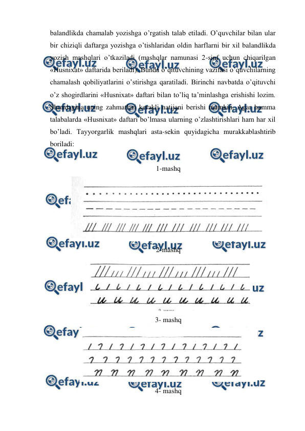  
 
balandlikda chamalab yozishga o’rgatish talab etiladi. O’quvchilar bilan ular 
bir chiziqli daftarga yozishga o’tishlaridan oldin harflarni bir xil balandlikda 
yozish mashqlari o’tkaziladi (mashqlar namunasi 2-sinf uchun chiqarilgan 
«Husnixat» daftarida beriladi). Bunda o’qituvchining vazifasi o’quvchilarning 
chamalash qobiliyatlarini o’stirishga qaratiladi. Birinchi navbatda o’qituvchi 
o’z shogirdlarini «Husnixat» daftari bilan to’liq ta’minlashga erishishi lozim. 
Shundagina uning zahmatlari kerakli natijani berishi mumkin. Agar hamma 
talabalarda «Husnixat» daftari bo’lmasa ularning o’zlashtirishlari ham har xil 
bo’ladi. Tayyorgarlik mashqlari asta-sekin quyidagicha murakkablashtirib 
boriladi: 
 
1-mashq 
 
2-mashq 
 
3- mashq 
 
4- mashq 
