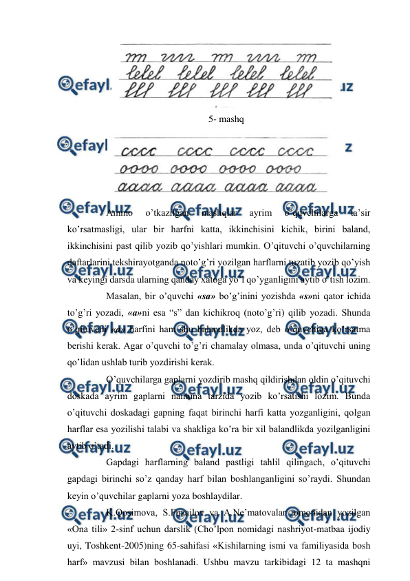  
 
 
5- mashq 
 
 
Ammo 
o’tkazilgan 
mashqlar 
ayrim 
o’quvchilarga 
ta’sir 
ko’rsatmasligi, ular bir harfni katta, ikkinchisini kichik, birini baland, 
ikkinchisini past qilib yozib qo’yishlari mumkin. O’qituvchi o’quvchilarning 
daftarlarini tekshirayotganda noto’g’ri yozilgan harflarni tuzatib yozib qo’yish 
va keyingi darsda ularning qanday xatoga yo’l qo’yganligini aytib o’tish lozim. 
 
Masalan, bir o’quvchi «sa» bo’g’inini yozishda «s»ni qator ichida 
to’g’ri yozadi, «a»ni esa “s” dan kichikroq (noto’g’ri) qilib yozadi. Shunda 
o’qituvchi «a» harfini ham shu balandlikda yoz, deb o’quvchiga ko’rsatma 
berishi kerak. Agar o’quvchi to’g’ri chamalay olmasa, unda o’qituvchi uning 
qo’lidan ushlab turib yozdirishi kerak. 
 
O’quvchilarga gaplarni yozdirib mashq qildirishdan oldin o’qituvchi 
doskada ayrim gaplarni namuna tarzida yozib ko’rsatishi lozim. Bunda 
o’qituvchi doskadagi gapning faqat birinchi harfi katta yozganligini, qolgan 
harflar esa yozilishi talabi va shakliga ko’ra bir xil balandlikda yozilganligini 
aytib o’tadi. 
 
Gapdagi harflarning baland pastligi tahlil qilingach, o’qituvchi 
gapdagi birinchi so’z qanday harf bilan boshlanganligini so’raydi. Shundan 
keyin o’quvchilar gaplarni yoza boshlaydilar. 
 
K.Qosimova, S.Fuzailov va A.Ne’matovalar tomonidan yozilgan 
«Ona tili» 2-sinf uchun darslik (Cho’lpon nomidagi nashriyot-matbaa ijodiy 
uyi, Toshkent-2005)ning 65-sahifasi «Kishilarning ismi va familiyasida bosh 
harf» mavzusi bilan boshlanadi. Ushbu mavzu tarkibidagi 12 ta mashqni 
