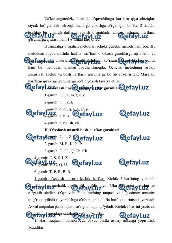  
 
 
Ta’kidlanganidek, 1-sinfda o’quvchilarga harflarn qiya chiziqlari 
siyrak bo’lgan ikki chiziqli daftarga yozishga o’rgatilgan bo’lsa, 2-sinfdan 
boshlab bir chiziqli daftarga yozish o’rgatiladi. Undan tashqari, harflarni 
guruhlarga ajratish ham 1-sinfdan farq qiladi. 
 
Husnixatga o’rgatish metodlari ichida genetik metodi ham bor. Bu 
metoddan foydalanishda harflar ma’lum o’xshash guruhlarga ajratilishi va 
ularning qanday unsurlardan iborat ekanligini ko’rsatish lozim. Hozirgi kunda 
ham bu metoddan qisman foydlanilmoqda. Genetik metodning asosiy 
xususiyati kichik va bosh harflarni guruhlarga bo’lib yozdirishdir. Masalan, 
harflarni quyidagi guruhlarga bo’lib yozish tavsiya etiladi. 
 
I. O’xshash unsurli kichik harflar guruhlari: 
 
1-guruh: i, u, n, m, t, e, y. 
 
2-guruh: h, j, k, f. 
 
3-guruh: o, o’, q, a, g, g’, p. 
 
4-guruh: e, b, x. 
 
4-guruh: r, v,s, sh, ch. 
 
II. O’xshash unsurli bosh harflar guruhlari: 
 
1-guruh: U, L, Z, I. 
 
2-guruh: M, R, K, N, A. 
 
3-guruh: O, O’, Q, Ch, Ch. 
4-guruh: E, S, SH, Z. 
5-guruh: V, G, Q, U. 
6-guruh: T, F, R, B, R. 
1-guruh o’xshash unsurli kichik harflar. Kichik i harfining yozilishi 
o’quvchilarga unchalik qiyinchilik tug’dirmaydi. Ular bu harfni yozishni tez 
o’rganib oladlar. O’qituvchi faqat harfning nuqtasi va ilgaksimon unsurini 
to’g’ri qo’yilishi va yozilishiga e’tibor qaratadi. Bu harf ikki urinishda yoziladi. 
Avval nuqtadan pastki qism, so’ngra nuqta qo’yiladi. Kichik i harfini yozishda 
o’quvchilar quyidagi xatolarga yo’l qo’yadilar. 
1. Harf nuqtasini balandroqda yoxud pastki asosiy unsurga yopishtirib 
yozadilar: 
