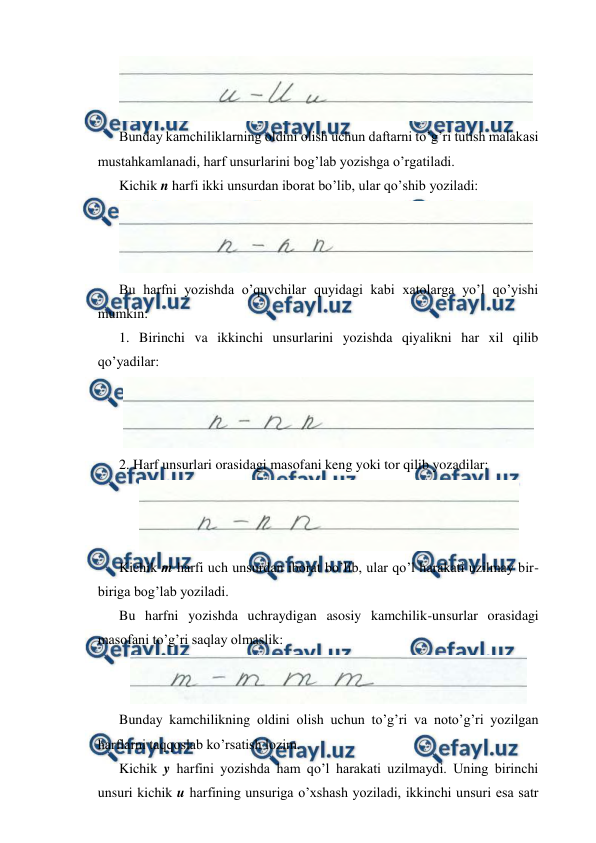  
 
 
Bunday kamchiliklarning oldini olish uchun daftarni to’g’ri tutish malakasi 
mustahkamlanadi, harf unsurlarini bog’lab yozishga o’rgatiladi. 
Kichik n harfi ikki unsurdan iborat bo’lib, ular qo’shib yoziladi: 
 
Bu harfni yozishda o’quvchilar quyidagi kabi xatolarga yo’l qo’yishi 
mumkin: 
1. Birinchi va ikkinchi unsurlarini yozishda qiyalikni har xil qilib 
qo’yadilar: 
 
2. Harf unsurlari orasidagi masofani keng yoki tor qilib yozadilar: 
 
Kichik m harfi uch unsurdan iborat bo’lib, ular qo’l harakati uzilmay bir-
biriga bog’lab yoziladi. 
Bu harfni yozishda uchraydigan asosiy kamchilik-unsurlar orasidagi 
masofani to’g’ri saqlay olmaslik: 
 
Bunday kamchilikning oldini olish uchun to’g’ri va noto’g’ri yozilgan 
harflarni taqqoslab ko’rsatish lozim. 
Kichik y harfini yozishda ham qo’l harakati uzilmaydi. Uning birinchi 
unsuri kichik u harfining unsuriga o’xshash yoziladi, ikkinchi unsuri esa satr 
