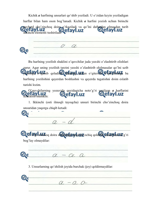  
 
Kichik a harfining unsurlari qo’shib yoziladi. U o’zidan keyin yoziladigan 
harflar bilan ham oson bog’lanadi. Kichik a harfini yozish uchun birinchi 
navbatd cho’zinchoq doira o’tkaziladi va qo’lni daftardan olmasdan turib 
ikkinchi elementi tushiriladi: 
 
Bu harfning yozilish shaklini o’quvchilar juda yaxshi o’zlashtirib olishlari 
zarur. Agar uning yozilish tarzini yaxshi o’zlashtirib ololmasalar qo’lni uzib 
yozishga o’rganib qoladilar. Shuning uchun o’qituvchi o’quvchilarga ba 
harfning yozilishini qayerdan boshlashni va qayerda tugatishni doim eslatib 
turishi lozim. 
O’quvchilarning yozuvida quyidagicha noto’g’ri yozilgan a harflarini 
uchratish mumkin: 
1. Ikkinchi (osti ilmoqli tayoqcha) unsuri birinchi cho’zinchoq doira 
unsuridan yuqorga chiqib ketadi: 
 
2. Cho’zinchoq doira shaklidagi unsurini ochiq qoldirib, unsurlarni to’g’ri 
bog’lay olmaydilar: 
 
3. Unsurlarning qo’shilish joyida burchak (joy) qoldirmaydilar: 
 

