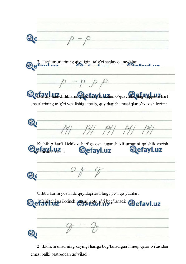  
 
 
 
3. Harf unsurlarining qiyaligini to’g’ri saqlay olamydilar: 
 
Bunday kamchiliklarning oldini olish uchun o’quvchilarning diqqatini harf 
unsurlarining to’g’ri yozilishiga tortib, quyidagicha mashqlar o’tkazish lozim: 
 
Kichik q harfi kichik o harfiga osti tugunchakli unsurini qo’shib yozish 
orqali hosil bo’ladi: 
 
Ushbu harfni yozishda quyidagi xatolarga yo’l qo’yadilar: 
1. Birinchi va ikkinchi unsuri noto’g’ri bog’lanadi: 
 
2. Ikkinchi unsurning keyingi harfga bog’lanadigan ilmoqi qator o’rtasidan 
emas, balki pastroqdan qo’yiladi: 
