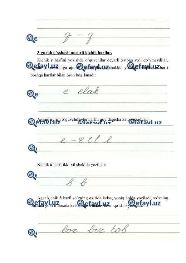  
 
 
3-guruh o’xshash unsurli kichik harflar. 
Kichik e harfini yozishda o’quvchilar deyarli xatoga yo’l qo’ymaydilar, 
chunki e unsurlarga ajratilmay, bir butun shaklda yoziladi. Kichik e harfi 
boshqa harflar bilan oson bog’lanadi: 
 
Ammo ayrim o’quvchilar bu harfni quyidagicha xato yozadilar: 
 
Kichik b harfi ikki xil shaklda yoziladi: 
 
Agar kichik b harfi so’zning oxirida kelsa, yopiq holda yoziladi, so’zning 
boshida yoki o’rtasida kelsa, ulash unsuri bilan qo’shib yoziladi: 
 
