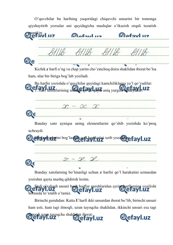  
 
O’quvchilar bu harfning yuqoridagi chiquvchi unsurini bir tomonga 
qiyshaytirib yozsalar uni quyidagicha mashqlar o’tkazish orqali tuzatish 
mumkin: 
 
Kichik x harfi o’ng va chap yarim cho’zinchoq doira shaklidan iborat bo’lsa 
ham, ular bir-biriga bog’lab yoziladi. 
Bu harfni yozishda o’quvchilar quyidagi kamchiliklarga yo’l qo’yadilar: 
1. Harf unsurlarining ustidan qo’lni qayta aniq yurgiza olmaydilar: 
 
Bunday xato ayniqsa uning elementlarini qo’shib yozishda ko’proq 
uchraydi. 
Harf unsurlarini bog’lashda qo’l harakatini uzib yozadilar: 
 
Bunday xatolarning bo’lmasligi uchun x harfni qo’l harakatini uzmasdan 
yozishni qayta mashq qildirish lozim. 
Endi o’xshash unsuri bosh harflar guruhlaridan ayrim harflarning yozilishi 
borasida to’xtalib o’tamiz. 
Birinchi guruhdan: Katta U harfi ikki unsurdan iborat bo’lib, birinchi unsuri 
ham usti, ham tagi ilmoqli, uzun tayoqcha shaklidan, ikkinchi unsuri esa tagi 
ilmoqli uzun tayoqcha shaklidan iborat: 
