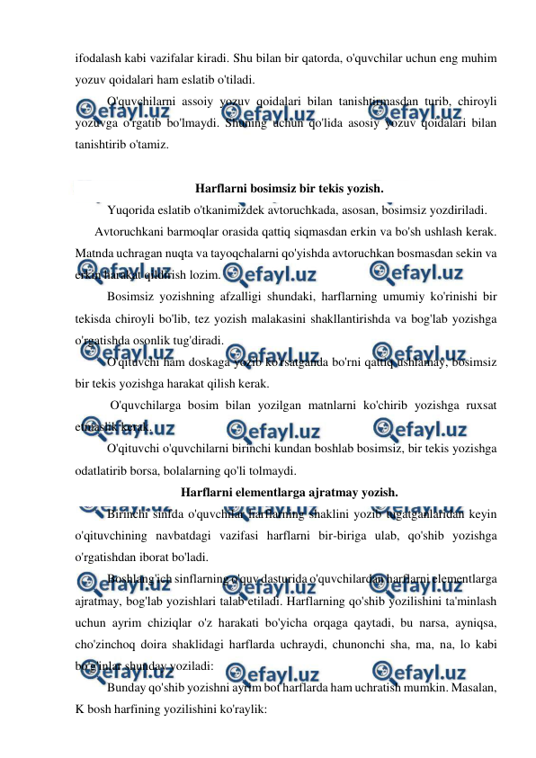  
 
ifodalash kabi vazifalar kiradi. Shu bilan bir qatorda, o'quvchilar uchun eng muhim 
yozuv qoidalari ham eslatib o'tiladi. 
 O'quvchilarni assoiy yozuv qoidalari bilan tanishtirmasdan turib, chiroyli 
yozuvga o'rgatib bo'lmaydi. Shuning uchun qo'lida asosiy yozuv qoidalari bilan 
tanishtirib o'tamiz. 
 
Harflarni bosimsiz bir tekis yozish. 
 Yuqorida eslatib o'tkanimizdek avtoruchkada, asosan, bosimsiz yozdiriladi. 
Avtoruchkani barmoqlar orasida qattiq siqmasdan erkin va bo'sh ushlash kerak. 
Matnda uchragan nuqta va tayoqchalarni qo'yishda avtoruchkan bosmasdan sekin va 
erkin harakat qildirish lozim. 
 Bosimsiz yozishning afzalligi shundaki, harflarning umumiy ko'rinishi bir 
tekisda chiroyli bo'lib, tez yozish malakasini shakllantirishda va bog'lab yozishga 
o'rgatishda osonlik tug'diradi. 
 O'qituvchi ham doskaga yozib ko'rsatganda bo'rni qattiq ushlamay, bosimsiz 
bir tekis yozishga harakat qilish kerak. 
  O'quvchilarga bosim bilan yozilgan matnlarni ko'chirib yozishga ruxsat 
etmaslik kerak. 
 O'qituvchi o'quvchilarni birinchi kundan boshlab bosimsiz, bir tekis yozishga 
odatlatirib borsa, bolalarning qo'li tolmaydi. 
Harflarni elementlarga ajratmay yozish. 
 Birinchi sinfda o'quvchilar harflarning shaklini yozib tugatganlaridan keyin 
o'qituvchining navbatdagi vazifasi harflarni bir-biriga ulab, qo'shib yozishga 
o'rgatishdan iborat bo'ladi. 
 Boshlang'ich sinflarning o'quv dasturida o'quvchilardan harflarni elementlarga 
ajratmay, bog'lab yozishlari talab etiladi. Harflarning qo'shib yozilishini ta'minlash 
uchun ayrim chiziqlar o'z harakati bo'yicha orqaga qaytadi, bu narsa, ayniqsa, 
cho'zinchoq doira shaklidagi harflarda uchraydi, chunonchi sha, ma, na, lo kabi 
bo'g'inlar shunday yoziladi: 
 Bunday qo'shib yozishni ayrim bot harflarda ham uchratish mumkin. Masalan, 
K bosh harfining yozilishini ko'raylik: 
