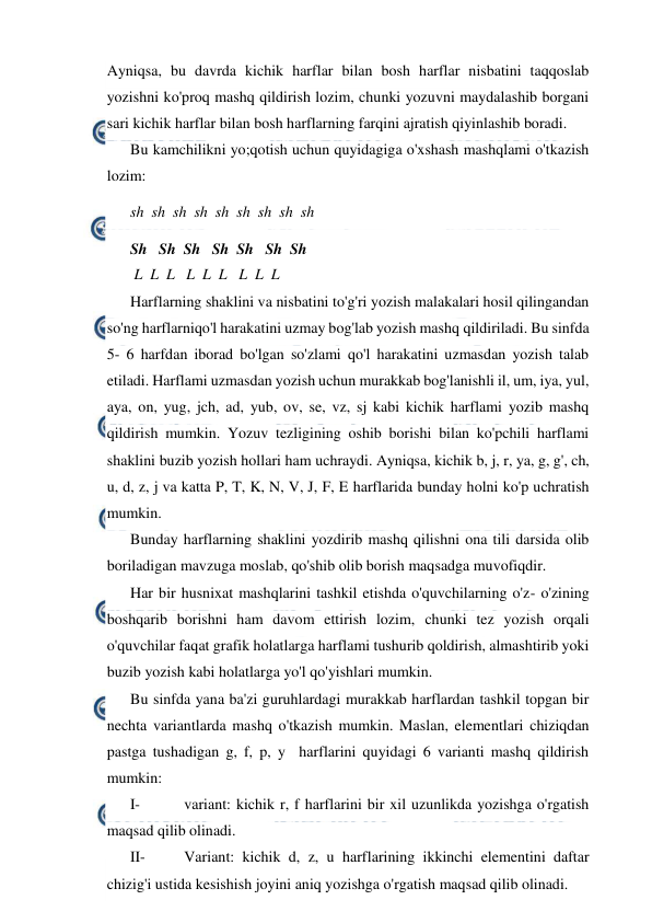  
 
Ayniqsa, bu davrda kichik harflar bilan bosh harflar nisbatini taqqoslab 
yozishni ko'proq mashq qildirish lozim, chunki yozuvni maydalashib borgani 
sari kichik harflar bilan bosh harflarning farqini ajratish qiyinlashib boradi. 
Bu kamchilikni yo;qotish uchun quyidagiga o'xshash mashqlami o'tkazish 
lozim: 
sh  sh  sh  sh  sh  sh  sh  sh  sh 
Sh   Sh  Sh   Sh  Sh   Sh  Sh 
 L  L  L   L  L  L   L  L  L 
Harflarning shaklini va nisbatini to'g'ri yozish malakalari hosil qilingandan 
so'ng harflarniqo'l harakatini uzmay bog'lab yozish mashq qildiriladi. Bu sinfda 
5- 6 harfdan iborad bo'lgan so'zlami qo'l harakatini uzmasdan yozish talab 
etiladi. Harflami uzmasdan yozish uchun murakkab bog'lanishli il, um, iya, yul, 
aya, on, yug, jch, ad, yub, ov, se, vz, sj kabi kichik harflami yozib mashq 
qildirish mumkin. Yozuv tezligining oshib borishi bilan ko'pchili harflami 
shaklini buzib yozish hollari ham uchraydi. Ayniqsa, kichik b, j, r, ya, g, g', ch, 
u, d, z, j va katta P, T, K, N, V, J, F, E harflarida bunday holni ko'p uchratish 
mumkin. 
Bunday harflarning shaklini yozdirib mashq qilishni ona tili darsida olib 
boriladigan mavzuga moslab, qo'shib olib borish maqsadga muvofiqdir. 
Har bir husnixat mashqlarini tashkil etishda o'quvchilarning o'z- o'zining 
boshqarib borishni ham davom ettirish lozim, chunki tez yozish orqali 
o'quvchilar faqat grafik holatlarga harflami tushurib qoldirish, almashtirib yoki 
buzib yozish kabi holatlarga yo'l qo'yishlari mumkin. 
Bu sinfda yana ba'zi guruhlardagi murakkab harflardan tashkil topgan bir 
nechta variantlarda mashq o'tkazish mumkin. Maslan, elementlari chiziqdan 
pastga tushadigan g, f, p, y  harflarini quyidagi 6 varianti mashq qildirish 
mumkin: 
I- 
variant: kichik r, f harflarini bir xil uzunlikda yozishga o'rgatish 
maqsad qilib olinadi. 
II- 
Variant: kichik d, z, u harflarining ikkinchi elementini daftar 
chizig'i ustida kesishish joyini aniq yozishga o'rgatish maqsad qilib olinadi. 
