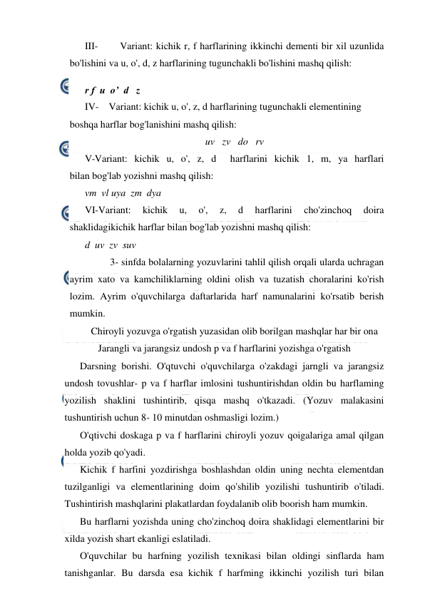  
 
III- 
Variant: kichik r, f harflarining ikkinchi dementi bir xil uzunlida 
bo'lishini va u, o', d, z harflarining tugunchakli bo'lishini mashq qilish: 
r f  u  o’  d   z 
IV-    Variant: kichik u, o', z, d harflarining tugunchakli elementining 
boshqa harflar bog'lanishini mashq qilish: 
uv   zv   do   rv 
V-Variant: kichik u, o', z, d  harflarini kichik 1, m, ya harflari 
bilan bog'lab yozishni mashq qilish: 
vm  vl uya  zm  dya 
VI-Variant:  kichik  u,  o',  z,  d  harflarini  cho'zinchoq  doira 
shaklidagikichik harflar bilan bog'lab yozishni mashq qilish: 
d  uv  zv  suv 
 
3- sinfda bolalarning yozuvlarini tahlil qilish orqali ularda uchragan 
ayrim xato va kamchiliklarning oldini olish va tuzatish choralarini ko'rish 
lozim. Ayrim o'quvchilarga daftarlarida harf namunalarini ko'rsatib berish 
mumkin. 
 Chiroyli yozuvga o'rgatish yuzasidan olib borilgan mashqlar har bir ona 
Jarangli va jarangsiz undosh p va f harflarini yozishga o'rgatish 
Darsning borishi. O'qtuvchi o'quvchilarga o'zakdagi jarngli va jarangsiz 
undosh tovushlar- p va f harflar imlosini tushuntirishdan oldin bu harflaming 
yozilish shaklini tushintirib, qisqa mashq o'tkazadi. (Yozuv malakasini 
tushuntirish uchun 8- 10 minutdan oshmasligi lozim.) 
O'qtivchi doskaga p va f harflarini chiroyli yozuv qoigalariga amal qilgan 
holda yozib qo'yadi. 
Kichik f harfini yozdirishga boshlashdan oldin uning nechta elementdan 
tuzilganligi va elementlarining doim qo'shilib yozilishi tushuntirib o'tiladi. 
Tushintirish mashqlarini plakatlardan foydalanib olib boorish ham mumkin. 
Bu harflarni yozishda uning cho'zinchoq doira shaklidagi elementlarini bir 
xilda yozish shart ekanligi eslatiladi. 
O'quvchilar bu harfning yozilish texnikasi bilan oldingi sinflarda ham 
tanishganlar. Bu darsda esa kichik f harfming ikkinchi yozilish turi bilan 
