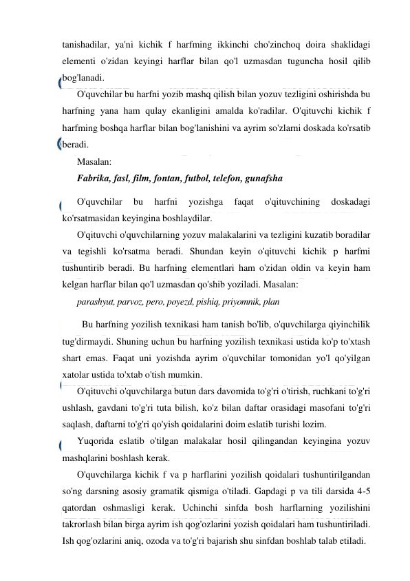  
 
tanishadilar, ya'ni kichik f harfming ikkinchi cho'zinchoq doira shaklidagi 
elementi o'zidan keyingi harflar bilan qo'l uzmasdan tuguncha hosil qilib 
bog'lanadi. 
O'quvchilar bu harfni yozib mashq qilish bilan yozuv tezligini oshirishda bu 
harfning yana ham qulay ekanligini amalda ko'radilar. O'qituvchi kichik f 
harfming boshqa harflar bilan bog'lanishini va ayrim so'zlarni doskada ko'rsatib 
beradi. 
Masalan: 
Fabrika, fasl, film, fontan, futbol, telefon, gunafsha 
O'quvchilar 
bu 
harfni 
yozishga 
faqat 
o'qituvchining 
doskadagi 
ko'rsatmasidan keyingina boshlaydilar. 
O'qituvchi o'quvchilarning yozuv malakalarini va tezligini kuzatib boradilar 
va tegishli ko'rsatma beradi. Shundan keyin o'qituvchi kichik p harfmi 
tushuntirib beradi. Bu harfning elementlari ham o'zidan oldin va keyin ham 
kelgan harflar bilan qo'l uzmasdan qo'shib yoziladi. Masalan: 
parashyut, parvoz, pero, poyezd, pishiq, priyomnik, plan 
 Bu harfning yozilish texnikasi ham tanish bo'lib, o'quvchilarga qiyinchilik 
tug'dirmaydi. Shuning uchun bu harfning yozilish texnikasi ustida ko'p to'xtash 
shart emas. Faqat uni yozishda ayrim o'quvchilar tomonidan yo'l qo'yilgan 
xatolar ustida to'xtab o'tish mumkin. 
O'qituvchi o'quvchilarga butun dars davomida to'g'ri o'tirish, ruchkani to'g'ri 
ushlash, gavdani to'g'ri tuta bilish, ko'z bilan daftar orasidagi masofani to'g'ri 
saqlash, daftarni to'g'ri qo'yish qoidalarini doim eslatib turishi lozim. 
Yuqorida eslatib o'tilgan malakalar hosil qilingandan keyingina yozuv 
mashqlarini boshlash kerak. 
O'quvchilarga kichik f va p harflarini yozilish qoidalari tushuntirilgandan 
so'ng darsning asosiy gramatik qismiga o'tiladi. Gapdagi p va tili darsida 4-5 
qatordan oshmasligi kerak. Uchinchi sinfda bosh harflarning yozilishini 
takrorlash bilan birga ayrim ish qog'ozlarini yozish qoidalari ham tushuntiriladi. 
Ish qog'ozlarini aniq, ozoda va to'g'ri bajarish shu sinfdan boshlab talab etiladi.  
