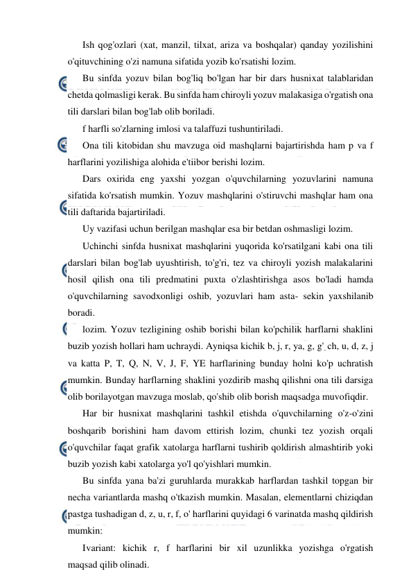  
 
Ish qog'ozlari (xat, manzil, tilxat, ariza va boshqalar) qanday yozilishini 
o'qituvchining o'zi namuna sifatida yozib ko'rsatishi lozim. 
Bu sinfda yozuv bilan bog'liq bo'lgan har bir dars husnixat talablaridan 
chetda qolmasligi kerak. Bu sinfda ham chiroyli yozuv malakasiga o'rgatish ona 
tili darslari bilan bog'lab olib boriladi. 
f harfli so'zlarning imlosi va talaffuzi tushuntiriladi. 
Ona tili kitobidan shu mavzuga oid mashqlarni bajartirishda ham p va f 
harflarini yozilishiga alohida e'tiibor berishi lozim. 
Dars oxirida eng yaxshi yozgan o'quvchilarning yozuvlarini namuna 
sifatida ko'rsatish mumkin. Yozuv mashqlarini o'stiruvchi mashqlar ham ona 
tili daftarida bajartiriladi. 
Uy vazifasi uchun berilgan mashqlar esa bir betdan oshmasligi lozim. 
Uchinchi sinfda husnixat mashqlarini yuqorida ko'rsatilgani kabi ona tili 
darslari bilan bog'lab uyushtirish, to'g'ri, tez va chiroyli yozish malakalarini 
hosil qilish ona tili predmatini puxta o'zlashtirishga asos bo'ladi hamda 
o'quvchilarning savodxonligi oshib, yozuvlari ham asta- sekin yaxshilanib 
boradi. 
lozim. Yozuv tezligining oshib borishi bilan ko'pchilik harflarni shaklini 
buzib yozish hollari ham uchraydi. Ayniqsa kichik b, j, r, ya, g, g', ch, u, d, z, j 
va katta P, T, Q, N, V, J, F, YE harflarining bunday holni ko'p uchratish 
mumkin. Bunday harflarning shaklini yozdirib mashq qilishni ona tili darsiga 
olib borilayotgan mavzuga moslab, qo'shib olib borish maqsadga muvofiqdir. 
Har bir husnixat mashqlarini tashkil etishda o'quvchilarning o'z-o'zini 
boshqarib borishini ham davom ettirish lozim, chunki tez yozish orqali 
o'quvchilar faqat grafik xatolarga harflarni tushirib qoldirish almashtirib yoki 
buzib yozish kabi xatolarga yo'l qo'yishlari mumkin. 
Bu sinfda yana ba'zi guruhlarda murakkab harflardan tashkil topgan bir 
necha variantlarda mashq o'tkazish mumkin. Masalan, elementlarni chiziqdan 
pastga tushadigan d, z, u, r, f, o' harflarini quyidagi 6 varinatda mashq qildirish 
mumkin: 
I 
variant: kichik r, f harflarini bir xil uzunlikka yozishga o'rgatish 
maqsad qilib olinadi. 
