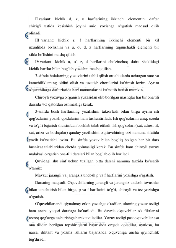  
 
II variant: kichik d, z, u harflarining ikkinchi elementini daftar 
chizig'i ustida kesishish joyini aniq yozishga o'rgatish maqsad qilib 
olinadi. 
III variant: kichik r, f 
harflarining ikkinchi elementi bir xil 
uzunlikda bo'lishini va u, o', d, z harflarining tugunchakli elementi bir 
xilda bo'lishini mashq qilish. 
IV 
variant: kichik u, o', z, d harflarini cho'zinchoq doira shaklidagi 
kichik harflar bilan bog'lab yozishni mashq qilish. 
3-sifnda bolalarning yozuvlarini tahlil qilish orqali ularda uchragan xato va 
kamchiliklaming oldini olish va tuzatish choralarini ko'rimsh lozim. Ayrim 
o'quvchilarga daftarlarida harf namunalarini ko'rsatib berish mumkin. 
Chiroyli yozuvga o'rganish yuzasidan olib borilgan mashqlar har bir ona tili 
darsida 4-5 qatordan oshmasligi kerak. 
3-sinfda bosh harflarning yozilishini takrorlash bilan birga ayrim ish 
qog'ozlarini yozish qoidalarini ham tushuntiriladi. Ish qog'ozlarini aniq, ozoda 
va to'g'ri bajarish shu sinfdan boshlab talab etiladi. Ish qog'ozlari (xat, adres, til, 
xat, ariza va boshqalar) qanday yozilishini o'qituvchining o'zi namuna sifatida 
yozib ko'rsatishi lozim. Bu sinfda yozuv bilan bog'liq bo'lgan har bir dars 
husnixat talablaridan chetda qolmasligi kerak. Bu sinfda ham chiroyli yozuv 
malakasi o'rgatish ona-tili darslari bilan bog'lab olib boriladi. 
Quyidagi shu sinf uchun tuzilgan bitta darsni namuna tarzida ko'rsatib 
o'tamiz: 
Mavzu: jarangli va jarangsiz undosh p va f harflarini yozishga o'rgatish. 
Darsning maqsadi. O'quvchilarning jarangli va jarangsiz undosh tovushlar 
bilan tanishtirish bilan birga, p va f harflarini to'g'ri, chiroyli va tez yozishga 
o'rgatish. 
O'quvchilar endi qiynalmay erkin yozishga o'tadilar, ularning yozuv tezligi 
ham ancha yuqori darajaga ko'tariladi. Bu davrda o'quvchilar o'z fikrlarini 
tezroq qog'ozga tushurishga harakat qiladilar. Yozuv tezligi past o'quvchilar esa 
ona tilidan berilgan topshiriqlarni bajarishda orqada qoladilar, ayniqsa, bu 
narsa, diktant va yozma ishlarni bajarishda o'quvchiga ancha qiyinchilik 
tug'diradi. 
