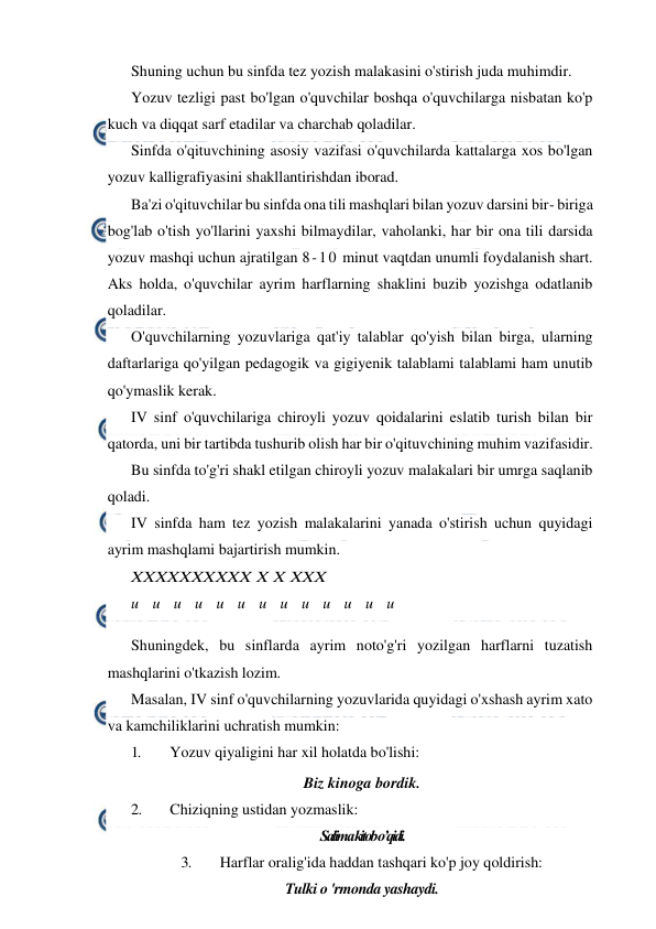  
 
Shuning uchun bu sinfda tez yozish malakasini o'stirish juda muhimdir. 
Yozuv tezligi past bo'lgan o'quvchilar boshqa o'quvchilarga nisbatan ko'p 
kuch va diqqat sarf etadilar va charchab qoladilar. 
Sinfda o'qituvchining asosiy vazifasi o'quvchilarda kattalarga xos bo'lgan 
yozuv kalligrafiyasini shakllantirishdan iborad. 
Ba'zi o'qituvchilar bu sinfda ona tili mashqlari bilan yozuv darsini bir- biriga 
bog'lab o'tish yo'llarini yaxshi bilmaydilar, vaholanki, har bir ona tili darsida 
yozuv mashqi uchun ajratilgan 8-10 minut vaqtdan unumli foydalanish shart. 
Aks holda, o'quvchilar ayrim harflarning shaklini buzib yozishga odatlanib 
qoladilar. 
O'quvchilarning yozuvlariga qat'iy talablar qo'yish bilan birga, ularning 
daftarlariga qo'yilgan pedagogik va gigiyenik talablami talablami ham unutib 
qo'ymaslik kerak. 
IV sinf o'quvchilariga chiroyli yozuv qoidalarini eslatib turish bilan bir 
qatorda, uni bir tartibda tushurib olish har bir o'qituvchining muhim vazifasidir. 
Bu sinfda to'g'ri shakl etilgan chiroyli yozuv malakalari bir umrga saqlanib 
qoladi. 
IV sinfda ham tez yozish malakalarini yanada o'stirish uchun quyidagi 
ayrim mashqlami bajartirish mumkin. 
XXXXXXXXXX X X XXX 
u
u
u
u
u
u
u
u
u
u
u
u
u
 
Shuningdek, bu sinflarda ayrim noto'g'ri yozilgan harflarni tuzatish 
mashqlarini o'tkazish lozim. 
Masalan, IV sinf o'quvchilarning yozuvlarida quyidagi o'xshash ayrim xato 
va kamchiliklarini uchratish mumkin: 
1. 
Yozuv qiyaligini har xil holatda bo'lishi: 
Biz kinoga bordik. 
2. 
Chiziqning ustidan yozmaslik: 
Salima kitob o’qidi. 
3. 
Harflar oralig'ida haddan tashqari ko'p joy qoldirish: 
Tulki o 'rmonda yashaydi. 
