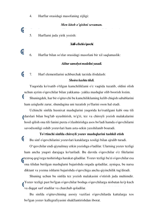  
 
4. 
Harflar orasidagi masofaning zijligi: 
Men kitob o’qishni sevaman. 
5. 
Harflarni juda yirik yozish: 
Xalil- a’lochi o’quvchi. 
6. 
Harflar bilan so'zlar orasidagi masofani bir xil saqlamaslik: 
Akbar samolyot modelini yasadi. 
7. 
Harf elementlarini uchburchak tarzida ifodalash: 
Shoira kashta tikdi. 
Yuqorida ko'rsatib o'tilgan kamchiliklami o'z vaqtida tuzatib, oldini olish 
uchun ayrim o'quvchilar bilan yakkama- yakka mashqlar olib boorish lozim. 
Shuningdek, har bir o'qituvchi bu kamchiliklaming kelib chiqish sabablarini 
ham aziqlashi zarur, shundagina uni tuzatish yo'llarini oson hal etadi. 
Uchinchi sinfda husnixat mashqlarini yuqorida ko'rsatilgani kabi ona tili 
darslari bilan bog'lab uyushtirish, to'g'ri, tez va chiroyli yozish malakalarini 
hosil qilish ona tili fanini puxta o'zlashtirishga asos bo'ladi hamda o'quvchilarni 
savodxonligi oshib yozuvlari ham asta-sekin yaxshilanib boaradi. 
To'rtinchi sinfda chiroyli yozuv mashqlarini tashkil etish 
Bu sinf o'quvchilarini yozuvlari kataklarga xosligi bilan ajralib turadi. 
O‘quvchilar endi qiynalmay erkin yozishga o'tadilar. Ularning yozuv tezligi 
ham ancha yuqori darajaga ko'tariladi. Bu davrda o'quvchilar o'z fikrlarini 
tezroq qog'ozga tushirishga harakat qiladilar. Yozuv tezligi ba'zi o'quvchilar esa 
ona tilidan berilgan mashqlarni bajarishda orqada qoladilar, ayniqsa, bu narsa 
diktant va yozma ishlarni bajarishda o'quvchiga ancha qiyinchilik tug'diradi. 
Shuning uchun bu sinfda tez yozish malakasini o'stirish juda muhimdir. 
Yozuv tezligi past bo'lgan o'quvchilar boshqa o'quvchilarga nisbatan ko'p kuch 
va diqqat sarf etadilar va charchab qoladilar. 
Bu sinfda o'qituvchining asosiy vazifasi o'quvchilarda kattalarga xos 
bo'lgan yozuv kallegrafiyasini shakllantirishdan iborat. 
