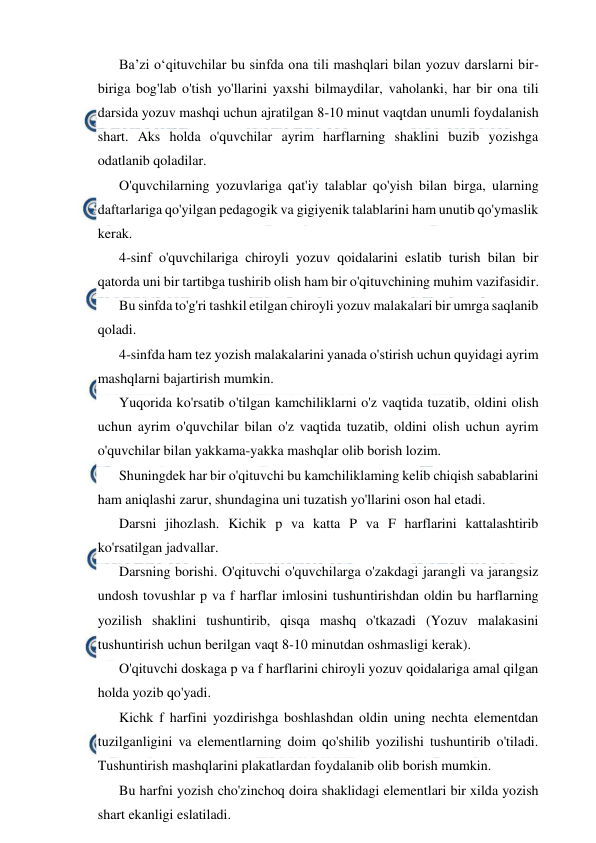  
 
Ba’zi o‘qituvchilar bu sinfda ona tili mashqlari bilan yozuv darslarni bir-
biriga bog'lab o'tish yo'llarini yaxshi bilmaydilar, vaholanki, har bir ona tili 
darsida yozuv mashqi uchun ajratilgan 8-10 minut vaqtdan unumli foydalanish 
shart. Aks holda o'quvchilar ayrim harflarning shaklini buzib yozishga 
odatlanib qoladilar. 
O'quvchilarning yozuvlariga qat'iy talablar qo'yish bilan birga, ularning 
daftarlariga qo'yilgan pedagogik va gigiyenik talablarini ham unutib qo'ymaslik 
kerak. 
4-sinf o'quvchilariga chiroyli yozuv qoidalarini eslatib turish bilan bir 
qatorda uni bir tartibga tushirib olish ham bir o'qituvchining muhim vazifasidir. 
Bu sinfda to'g'ri tashkil etilgan chiroyli yozuv malakalari bir umrga saqlanib 
qoladi. 
4-sinfda ham tez yozish malakalarini yanada o'stirish uchun quyidagi ayrim 
mashqlarni bajartirish mumkin. 
Yuqorida ko'rsatib o'tilgan kamchiliklarni o'z vaqtida tuzatib, oldini olish 
uchun ayrim o'quvchilar bilan o'z vaqtida tuzatib, oldini olish uchun ayrim 
o'quvchilar bilan yakkama-yakka mashqlar olib borish lozim. 
Shuningdek har bir o'qituvchi bu kamchiliklaming kelib chiqish sabablarini 
ham aniqlashi zarur, shundagina uni tuzatish yo'llarini oson hal etadi. 
Darsni jihozlash. Kichik p va katta P va F harflarini kattalashtirib 
ko'rsatilgan jadvallar. 
Darsning borishi. O'qituvchi o'quvchilarga o'zakdagi jarangli va jarangsiz 
undosh tovushlar p va f harflar imlosini tushuntirishdan oldin bu harflarning 
yozilish shaklini tushuntirib, qisqa mashq o'tkazadi (Yozuv malakasini 
tushuntirish uchun berilgan vaqt 8-10 minutdan oshmasligi kerak). 
O'qituvchi doskaga p va f harflarini chiroyli yozuv qoidalariga amal qilgan 
holda yozib qo'yadi. 
Kichk f harfini yozdirishga boshlashdan oldin uning nechta elementdan 
tuzilganligini va elementlarning doim qo'shilib yozilishi tushuntirib o'tiladi. 
Tushuntirish mashqlarini plakatlardan foydalanib olib borish mumkin. 
Bu harfni yozish cho'zinchoq doira shaklidagi elementlari bir xilda yozish 
shart ekanligi eslatiladi. 
