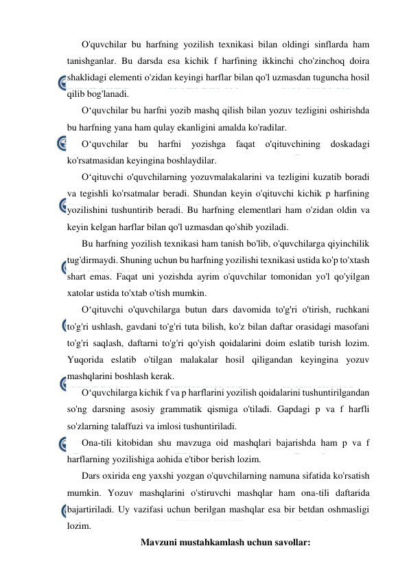  
 
O'quvchilar bu harfning yozilish texnikasi bilan oldingi sinflarda ham 
tanishganlar. Bu darsda esa kichik f harfining ikkinchi cho'zinchoq doira 
shaklidagi elementi o'zidan keyingi harflar bilan qo'l uzmasdan tuguncha hosil 
qilib bog'lanadi. 
O‘quvchilar bu harfni yozib mashq qilish bilan yozuv tezligini oshirishda 
bu harfning yana ham qulay ekanligini amalda ko'radilar. 
O‘quvchilar 
bu 
harfni 
yozishga 
faqat 
o'qituvchining 
doskadagi 
ko'rsatmasidan keyingina boshlaydilar. 
O‘qituvchi o'quvchilarning yozuvmalakalarini va tezligini kuzatib boradi 
va tegishli ko'rsatmalar beradi. Shundan keyin o'qituvchi kichik p harfining 
yozilishini tushuntirib beradi. Bu harfning elementlari ham o'zidan oldin va 
keyin kelgan harflar bilan qo'l uzmasdan qo'shib yoziladi. 
Bu harfning yozilish texnikasi ham tanish bo'lib, o'quvchilarga qiyinchilik 
tug'dirmaydi. Shuning uchun bu harfning yozilishi texnikasi ustida ko'p to'xtash 
shart emas. Faqat uni yozishda ayrim o'quvchilar tomonidan yo'l qo'yilgan 
xatolar ustida to'xtab o'tish mumkin. 
O‘qituvchi o'quvchilarga butun dars davomida to'g'ri o'tirish, ruchkani 
to'g'ri ushlash, gavdani to'g'ri tuta bilish, ko'z bilan daftar orasidagi masofani 
to'g'ri saqlash, daftarni to'g'ri qo'yish qoidalarini doim eslatib turish lozim. 
Yuqorida eslatib o'tilgan malakalar hosil qiligandan keyingina yozuv 
mashqlarini boshlash kerak. 
O‘quvchilarga kichik f va p harflarini yozilish qoidalarini tushuntirilgandan 
so'ng darsning asosiy grammatik qismiga o'tiladi. Gapdagi p va f harfli 
so'zlarning talaffuzi va imlosi tushuntiriladi. 
Ona-tili kitobidan shu mavzuga oid mashqlari bajarishda ham p va f 
harflarning yozilishiga aohida e'tibor berish lozim. 
Dars oxirida eng yaxshi yozgan o'quvchilarning namuna sifatida ko'rsatish 
mumkin. Yozuv mashqlarini o'stiruvchi mashqlar ham ona-tili daftarida 
bajartiriladi. Uy vazifasi uchun berilgan mashqlar esa bir betdan oshmasligi 
lozim. 
Mavzuni mustahkamlash uchun savollar: 
