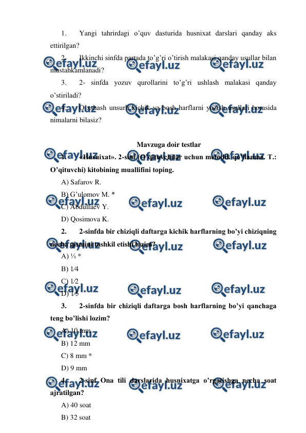  
 
1. 
Yangi tahrirdagi o’quv dasturida husnixat darslari qanday aks 
ettirilgan? 
2. 
Ikkinchi sinfda partada to’g’ri o’tirish malakasi qanday usullar bilan 
mustahkamlanadi? 
3. 
2- sinfda yozuv qurollarini to’g’ri ushlash malakasi qanday 
o’stiriladi? 
4. 
O’xshash unsurli kichik va bosh harflarni yozish usullari borasida 
nimalarni bilasiz? 
 
Mavzuga doir testlar 
1. 
«Husnixat». 2-sinf (O’qituvchilar uchun metodik qo’llanma. T.: 
O’qituvchi) kitobining muallifini toping. 
A) Safarov R. 
B) G’ulomov M. * 
C) Abdullaev Y. 
D) Qosimova K. 
2. 
2-sinfda bir chiziqli daftarga kichik harflarning bo’yi chiziqning 
necha qismini tashkil etishi lozim? 
A) ⅓ * 
B) 1⁄4 
C) 1⁄2 
D) 1⁄5 
3. 
2-sinfda bir chiziqli daftarga bosh harflarning bo’yi qanchaga 
teng bo’lishi lozim? 
A) 10 mm 
B) 12 mm 
C) 8 mm * 
D) 9 mm 
4. 
2-sinf Ona tili darslarida husnixatga o’rgatishga necha soat 
ajratilgan? 
A) 40 soat 
B) 32 soat 

