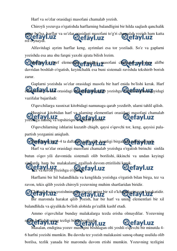  
 
Harf va so'zlar orasidagi masofani chamalab yozish. 
Chiroyli yozuvga o'rgatishda harflarning balandligini bir hilda saqlash qanchalik 
zarur bo'lsa, harflar va so'zlar orasidagi masofani to'g'ri chamalab yozish ham katta 
rol o'ynaydi. 
Alfavitdagi ayrim harflar keng, ayrimlari esa tor yoziladi. So'z va gaplarni 
yozishda esa ana shu farqni yaxshi ajrata bilish lozim. 
Harflar va harf elementlari orasidagi masofani chamalab yozishga alifbe 
davridan boshlab o'rgatish, keyinchalik esa buni sistemali ravishda tekshirib borish 
zarur. 
Gaplarni yozishda so'zlar orasidagi masofa bir harf enida bo'lishi kerak. Harf 
elementlari va ular orasidagi masofani chamalab yozishga o'rgatish uchun quyidagi 
vazifalar bajariladi: 
O'quvchilarga xusnixat kitobidagi namunaga qarab yozdirib, ularni tahlil qilish. 
Husnixat kitobidan harf va ularning elementlari orasidagi masofani chamalab 
yozishga mashq va topshiriqni ko'chirib yozish. 
O'quvchilarning ishlarini kuzatib chiqib, qaysi o'quvchi tor, keng, qaysisi pala-
partish yozganini aniqlash. 
Shundan so'ng 3-4 ta daftarni yig'ib olib, kamligi birgalikda tahlil qilinadi. 
Harf va so'zlar orasidagi masofani chamalab yozishga o'rgatish birinchi  sinfda  
butun  o'quv yili  davomida  sistemali  olib  borilishi, ikkinchi  va  undan  keyingi  
sinflarda  ham  bu  malakalarni  egallash davom ettirilishi kerak. 
Tez va ravon yozishga o'rgatish. 
Harflarni bir hil balandlikda va kenglikda yozishga o'rgatish bilan birga, tez va 
ravon, tekis qilib yozish chiroyli yozuvning muhim shartlaridan biridir. 
Chiroyli va tez yozishning assoiy siri uning bir xil o'lchamdagi ravon harakatidir. 
Bir maromda harakat qilib yozish, har bir harf va uning elementlari bir xil 
balandlikda va qiyalikda bo'lish alohida go'zallik kashf etadi. 
Ammo o'quvchilar bunday malakalarga tezda erisha olmaydilar. Yozuvning 
ravon bo'lishi, uning tezligi bilan bog'liqdir. 
Masalan, endigina yozuv mashqini boshlagan olti yoshli o'quvchi bir minutda 4-
6 harfni yozishi mumkin. Bu davrda tez yozish malakasini sanoq-ohang usulida olib 
borilsa, tezlik yanada bir maromda davom etishi mumkin. Yozuvning tezligini 
