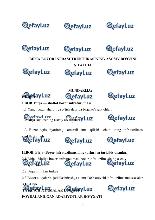  
1 
 
 
 
 
 
 
BIRJA BOZOR INFRASUTRUKTURASINING ASOSIY BO’G’INI 
SIFATIDA 
 
 
MUNDARIJA: 
KIRISH 
I.BOB. Birja — shaffof bozor infratuzilmasi 
1.1 Yangi bozor sharoitiga o‘tish davrida birja ko‘rsatkichlari 
 
1.2 Birja savdosining asosiy afzalliklari 
1.3 Bozor iqtisodiyotining samarali amal qilishi uchun uning infratuzilmasi 
shakllantiriladi 
 
II.BOB. Birja -Bozor infratuzilmasining turlari va tarkibiy qismlari  
2.1 Birja - Moliya bozori infratuzilmasi bozor infratuzilmasining asosiy 
 bo’g’ini sifatida 
2.2 Birja bitimlari turlari 
2.3.Bozor aloqalarini jadallashtirishga xizmat ko'rsatuvchi infratuzilma muassasalari 
XULOSA 
TAYANCH ATAMALAR LUG’ATI  
FOYDALANILGAN ADABIYOTLAR RO‘YXATI 
