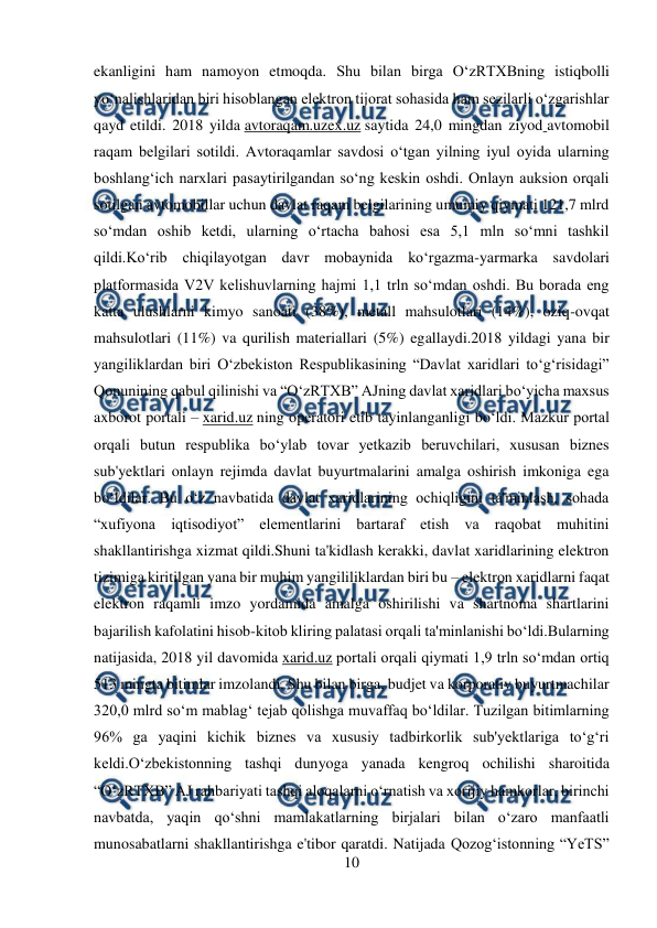  
10 
 
ekanligini ham namoyon etmoqda. Shu bilan birga O‘zRTXBning istiqbolli 
yo‘nalishlaridan biri hisoblangan elektron tijorat sohasida ham sezilarli o‘zgarishlar 
qayd etildi. 2018 yilda avtoraqam.uzex.uz saytida 24,0 mingdan ziyod avtomobil 
raqam belgilari sotildi. Avtoraqamlar savdosi o‘tgan yilning iyul oyida ularning 
boshlang‘ich narxlari pasaytirilgandan so‘ng keskin oshdi. Onlayn auksion orqali 
sotilgan avtomobillar uchun davlat raqam belgilarining umumiy qiymati 121,7 mlrd 
so‘mdan oshib ketdi, ularning o‘rtacha bahosi esa 5,1 mln so‘mni tashkil 
qildi.Ko‘rib chiqilayotgan davr mobaynida ko‘rgazma-yarmarka savdolari 
platformasida V2V kelishuvlarning hajmi 1,1 trln so‘mdan oshdi. Bu borada eng 
katta ulushlarni kimyo sanoati (38%), metall mahsulotlari (14%), oziq-ovqat 
mahsulotlari (11%) va qurilish materiallari (5%) egallaydi.2018 yildagi yana bir 
yangiliklardan biri O‘zbekiston Respublikasining “Davlat xaridlari to‘g‘risidagi” 
Qonunining qabul qilinishi va “O‘zRTXB” AJning davlat xaridlari bo‘yicha maxsus 
axborot portali – xarid.uz ning operatori etib tayinlanganligi bo‘ldi. Mazkur portal 
orqali butun respublika bo‘ylab tovar yetkazib beruvchilari, xususan biznes 
sub'yektlari onlayn rejimda davlat buyurtmalarini amalga oshirish imkoniga ega 
bo‘ldilar. Bu o‘z navbatida davlat xaridlarining ochiqligini ta'minlash, sohada 
“xufiyona iqtisodiyot” elementlarini bartaraf etish va raqobat muhitini 
shakllantirishga xizmat qildi.Shuni ta'kidlash kerakki, davlat xaridlarining elektron 
tizimiga kiritilgan yana bir muhim yangililiklardan biri bu – elektron xaridlarni faqat 
elektron raqamli imzo yordamida amalga oshirilishi va shartnoma shartlarini 
bajarilish kafolatini hisob-kitob kliring palatasi orqali ta'minlanishi bo‘ldi.Bularning 
natijasida, 2018 yil davomida xarid.uz portali orqali qiymati 1,9 trln so‘mdan ortiq 
513 mingta bitimlar imzolandi. Shu bilan birga, budjet va korporativ buyurtmachilar 
320,0 mlrd so‘m mablag‘ tejab qolishga muvaffaq bo‘ldilar. Tuzilgan bitimlarning 
96% ga yaqini kichik biznes va xususiy tadbirkorlik sub'yektlariga to‘g‘ri 
keldi.O‘zbekistonning tashqi dunyoga yanada kengroq ochilishi sharoitida 
“O‘zRTXB” AJ rahbariyati tashqi aloqalarni o‘rnatish va xorijiy hamkorlar, birinchi 
navbatda, yaqin qo‘shni mamlakatlarning birjalari bilan o‘zaro manfaatli 
munosabatlarni shakllantirishga e'tibor qaratdi. Natijada Qozog‘istonning “YeTS” 
