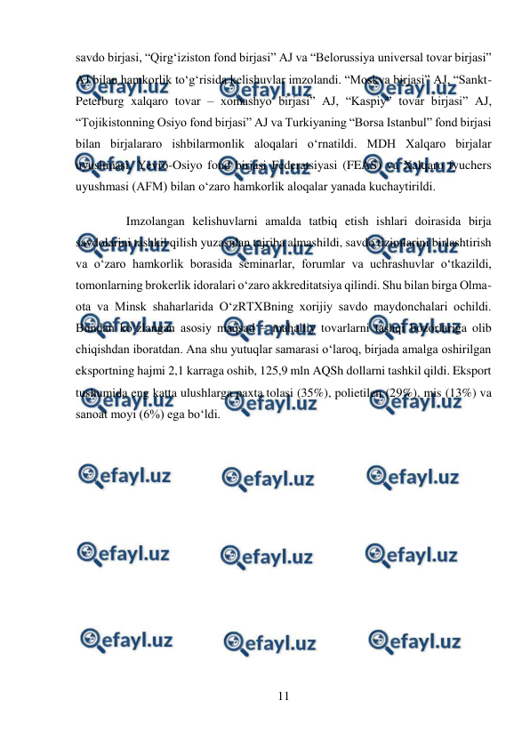  
11 
 
savdo birjasi, “Qirg‘iziston fond birjasi” AJ va “Belorussiya universal tovar birjasi” 
AJ bilan hamkorlik to‘g‘risida kelishuvlar imzolandi. “Moskva birjasi” AJ, “Sankt-
Peterburg xalqaro tovar – xomashyo birjasi” AJ, “Kaspiy” tovar birjasi” AJ, 
“Tojikistonning Osiyo fond birjasi” AJ va Turkiyaning “Borsa Istanbul” fond birjasi 
bilan birjalararo ishbilarmonlik aloqalari o‘rnatildi. MDH Xalqaro birjalar 
uyushmasi, Yevro-Osiyo fond birjasi Federatsiyasi (FEAS) va Xalqaro fyuchers 
uyushmasi (AFM) bilan o‘zaro hamkorlik aloqalar yanada kuchaytirildi. 
Imzolangan kelishuvlarni amalda tatbiq etish ishlari doirasida birja 
savdolarini tashkil qilish yuzasidan tajriba almashildi, savdo tizimlarini birlashtirish 
va o‘zaro hamkorlik borasida seminarlar, forumlar va uchrashuvlar o‘tkazildi, 
tomonlarning brokerlik idoralari o‘zaro akkreditatsiya qilindi. Shu bilan birga Olma-
ota va Minsk shaharlarida O‘zRTXBning xorijiy savdo maydonchalari ochildi. 
Bundan ko‘zlangan asosiy maqsad – mahalliy tovarlarni tashqi bozorlariga olib 
chiqishdan iboratdan. Ana shu yutuqlar samarasi o‘laroq, birjada amalga oshirilgan 
eksportning hajmi 2,1 karraga oshib, 125,9 mln AQSh dollarni tashkil qildi. Eksport 
tushumida eng katta ulushlarga paxta tolasi (35%), polietilen (29%), mis (13%) va 
sanoat moyi (6%) ega bo‘ldi. 
