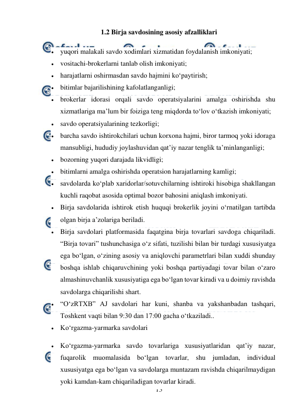  
13 
 
1.2 Birja savdosining asosiy afzalliklari 
 yuqori malakali savdo xodimlari xizmatidan foydalanish imkoniyati; 
 vositachi-brokerlarni tanlab olish imkoniyati; 
 harajatlarni oshirmasdan savdo hajmini ko‘paytirish; 
 bitimlar bajarilishining kafolatlanganligi; 
 brokerlar idorasi orqali savdo operatsiyalarini amalga oshirishda shu 
xizmatlariga ma’lum bir foiziga teng miqdorda to‘lov o‘tkazish imkoniyati; 
 savdo operatsiyalarining tezkorligi; 
 barcha savdo ishtirokchilari uchun korxona hajmi, biror tarmoq yoki idoraga 
mansubligi, hududiy joylashuvidan qat’iy nazar tenglik ta’minlanganligi; 
 bozorning yuqori darajada likvidligi; 
 bitimlarni amalga oshirishda operatsion harajatlarning kamligi; 
 savdolarda ko‘plab xaridorlar/sotuvchilarning ishtiroki hisobiga shakllangan 
kuchli raqobat asosida optimal bozor bahosini aniqlash imkoniyati. 
 Birja savdolarida ishtirok etish huquqi brokerlik joyini o‘rnatilgan tartibda 
olgan birja a’zolariga beriladi. 
 Birja savdolari platformasida faqatgina birja tovarlari savdoga chiqariladi. 
“Birja tovari” tushunchasiga o‘z sifati, tuzilishi bilan bir turdagi xususiyatga 
ega bo‘lgan, o‘zining asosiy va aniqlovchi parametrlari bilan xuddi shunday 
boshqa ishlab chiqaruvchining yoki boshqa partiyadagi tovar bilan o‘zaro 
almashinuvchanlik xususiyatiga ega bo‘lgan tovar kiradi va u doimiy ravishda 
savdolarga chiqarilishi shart. 
 “O‘zRTXB” AJ savdolari har kuni, shanba va yakshanbadan tashqari, 
Toshkent vaqti bilan 9:30 dan 17:00 gacha o‘tkaziladi.. 
 Ko‘rgazma-yarmarka savdolari 
 Ko‘rgazma-yarmarka savdo tovarlariga xususiyatlaridan qat’iy nazar, 
fuqarolik muomalasida bo‘lgan tovarlar, shu jumladan, individual 
xususiyatga ega bo‘lgan va savdolarga muntazam ravishda chiqarilmaydigan 
yoki kamdan-kam chiqariladigan tovarlar kiradi. 
