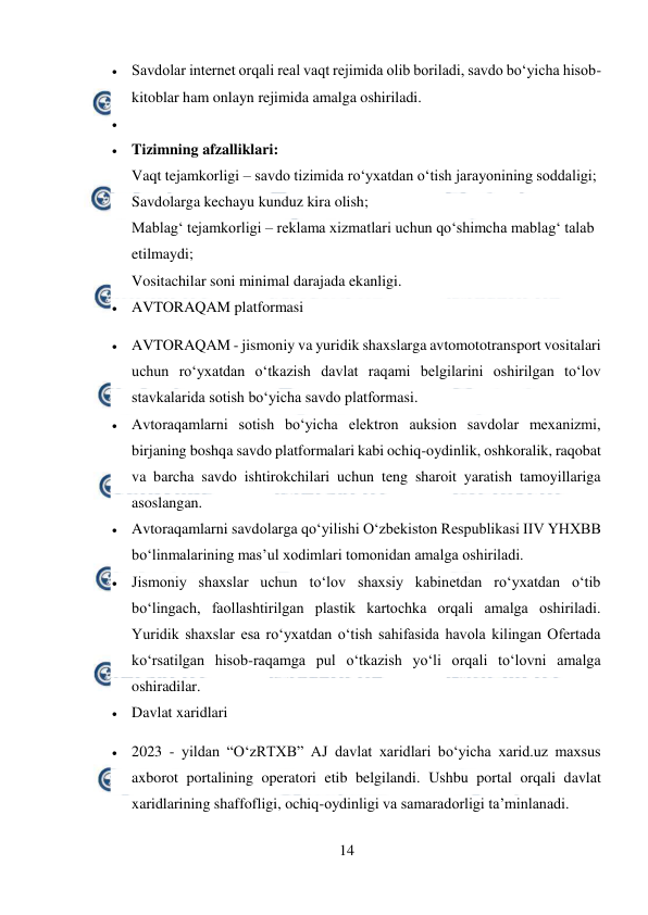  
14 
 
 Savdolar internet orqali real vaqt rejimida olib boriladi, savdo bo‘yicha hisob-
kitoblar ham onlayn rejimida amalga oshiriladi. 
  
 Tizimning afzalliklari: 
Vaqt tejamkorligi – savdo tizimida ro‘yxatdan o‘tish jarayonining soddaligi; 
Savdolarga kechayu kunduz kira olish; 
Mablag‘ tejamkorligi – reklama xizmatlari uchun qo‘shimcha mablag‘ talab 
etilmaydi; 
Vositachilar soni minimal darajada ekanligi. 
 AVTORAQAM platformasi 
 AVTORAQAM - jismoniy va yuridik shaxslarga avtomototransport vositalari 
uchun ro‘yxatdan o‘tkazish davlat raqami belgilarini oshirilgan to‘lov 
stavkalarida sotish bo‘yicha savdo platformasi. 
 Avtoraqamlarni sotish bo‘yicha elektron auksion savdolar mexanizmi, 
birjaning boshqa savdo platformalari kabi ochiq-oydinlik, oshkoralik, raqobat 
va barcha savdo ishtirokchilari uchun teng sharoit yaratish tamoyillariga 
asoslangan. 
 Avtoraqamlarni savdolarga qo‘yilishi O‘zbekiston Respublikasi IIV YHXBB 
bo‘linmalarining mas’ul xodimlari tomonidan amalga oshiriladi. 
 Jismoniy shaxslar uchun to‘lov shaxsiy kabinetdan ro‘yxatdan o‘tib 
bo‘lingach, faollashtirilgan plastik kartochka orqali amalga oshiriladi. 
Yuridik shaxslar esa ro‘yxatdan o‘tish sahifasida havola kilingan Ofertada 
ko‘rsatilgan hisob-raqamga pul o‘tkazish yo‘li orqali to‘lovni amalga 
oshiradilar. 
 Davlat xaridlari 
 2023 - yildan “O‘zRTXB” AJ davlat xaridlari bo‘yicha xarid.uz maxsus 
axborot portalining operatori etib belgilandi. Ushbu portal orqali davlat 
xaridlarining shaffofligi, ochiq-oydinligi va samaradorligi ta’minlanadi. 
