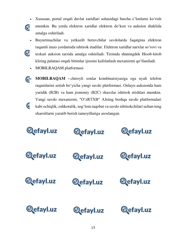  
15 
 
 Xususan, portal orqali davlat xaridlari sohasidagi barcha e’lonlarni ko‘rish 
mumkin. Bu yerda elektron xaridlar elektron do‘kon va auksion shaklida 
amalga oshiriladi. 
 Buyurtmachilar va yetkazib beruvchilar savdolarda faqatgina elektron 
raqamli imzo yordamida ishtirok etadilar. Elektron xaridlar narxlar so‘rovi va 
teskari auksion tarzida amalga oshiriladi. Tizimda shuningdek Hisob-kitob 
kliring palatasi orqali bitimlar ijrosini kafolatlash mexanizmi qo‘llaniladi. 
 MOBILRAQAM platformasi 
 MOBILRAQAM - chiroyli sonlar kombinatsiyasiga ega uyali telefon 
raqamlarini sotish bo‘yicha yangi savdo platformasi. Onlayn auksionda ham 
yuridik (B2B) va ham jismoniy (B2C) shaxslar ishtirok etishlari mumkin. 
Yangi savdo mexanizmi, "O‘zRTXB" AJning boshqa savdo platformalari 
kabi ochiqlik, oshkoralik, sog‘lom raqobat va savdo ishtirokchilari uchun teng 
sharoitlarni yaratib berish tamoyillariga asoslangan. 
 
 
 
 
 
 
 
 
 
