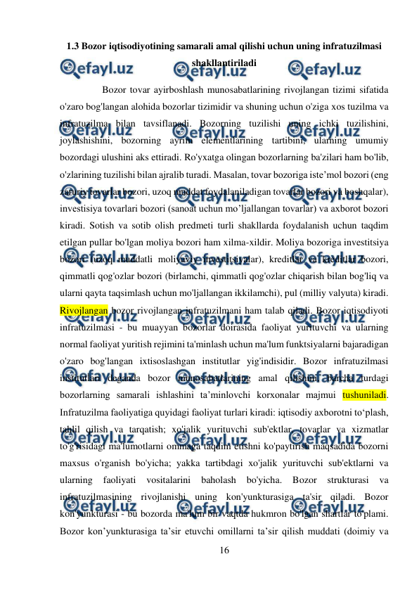  
16 
 
1.3 Bozor iqtisodiyotining samarali amal qilishi uchun uning infratuzilmasi 
shakllantiriladi 
 Bozor tovar ayirboshlash munosabatlarining rivojlangan tizimi sifatida 
o'zaro bog'langan alohida bozorlar tizimidir va shuning uchun o'ziga xos tuzilma va 
infratuzilma bilan tavsiflanadi. Bozorning tuzilishi uning ichki tuzilishini, 
joylashishini, bozorning ayrim elementlarining tartibini, ularning umumiy 
bozordagi ulushini aks ettiradi. Ro'yxatga olingan bozorlarning ba'zilari ham bo'lib, 
o'zlarining tuzilishi bilan ajralib turadi. Masalan, tovar bozoriga iste’mol bozori (eng 
zaruriy tovarlar bozori, uzoq muddat foydalaniladigan tovarlar bozori va boshqalar), 
investisiya tovarlari bozori (sanoat uchun mo’ljallangan tovarlar) va axborot bozori 
kiradi. Sotish va sotib olish predmeti turli shakllarda foydalanish uchun taqdim 
etilgan pullar bo'lgan moliya bozori ham xilma-xildir. Moliya bozoriga investitsiya 
bozori (uzoq muddatli moliyaviy investitsiyalar), kreditlar va kreditlar bozori, 
qimmatli qog'ozlar bozori (birlamchi, qimmatli qog'ozlar chiqarish bilan bog'liq va 
ularni qayta taqsimlash uchun mo'ljallangan ikkilamchi), pul (milliy valyuta) kiradi. 
Rivojlangan bozor rivojlangan infratuzilmani ham talab qiladi. Bozor iqtisodiyoti 
infratuzilmasi - bu muayyan bozorlar doirasida faoliyat yurituvchi va ularning 
normal faoliyat yuritish rejimini ta'minlash uchun ma'lum funktsiyalarni bajaradigan 
o'zaro bog'langan ixtisoslashgan institutlar yig'indisidir. Bozor infratuzilmasi 
institutlari deganda bozor munosabatlarining amal qilishini, barcha turdagi 
bozorlarning samarali ishlashini ta’minlovchi korxonalar majmui tushuniladi. 
Infratuzilma faoliyatiga quyidagi faoliyat turlari kiradi: iqtisodiy axborotni to‘plash, 
tahlil qilish va tarqatish; xo'jalik yurituvchi sub'ektlar, tovarlar va xizmatlar 
to'g'risidagi ma'lumotlarni ommaga taqdim etishni ko'paytirish maqsadida bozorni 
maxsus o'rganish bo'yicha; yakka tartibdagi xo'jalik yurituvchi sub'ektlarni va 
ularning 
faoliyati 
vositalarini 
baholash 
bo'yicha. 
Bozor 
strukturasi 
va 
infratuzilmasining rivojlanishi uning kon'yunkturasiga ta'sir qiladi. Bozor 
kon'yunkturasi - bu bozorda ma'lum bir vaqtda hukmron bo'lgan shartlar to'plami. 
Bozor kon’yunkturasiga ta’sir etuvchi omillarni ta’sir qilish muddati (doimiy va 
