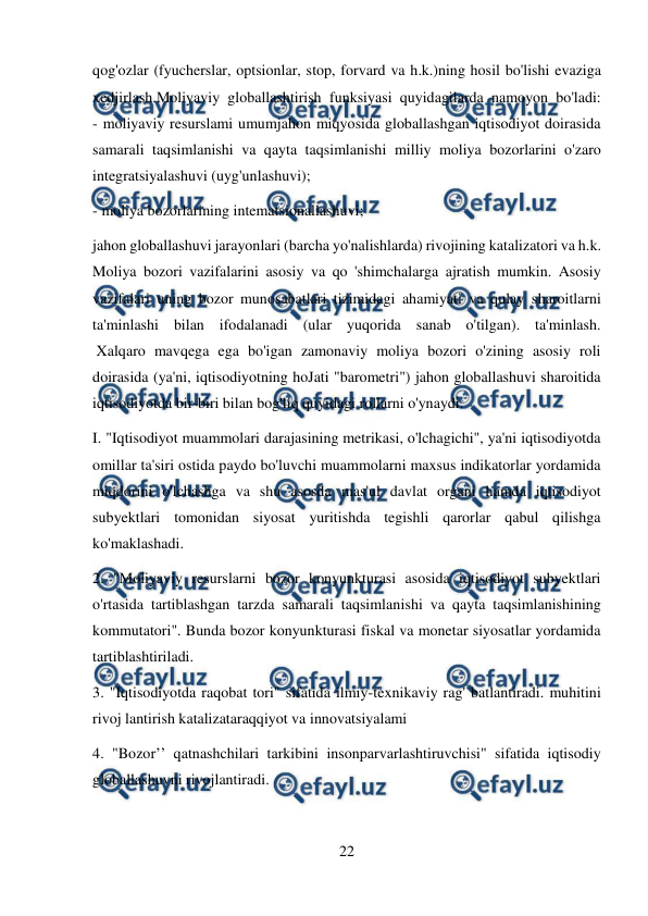  
22 
 
qog'ozlar (fyucherslar, optsionlar, stop, forvard va h.k.)ning hosil bo'lishi evaziga 
xedjirlash.Moliyaviy globallashtirish funksiyasi quyidagilarda namoyon bo'ladi: 
- moliyaviy resurslami umumjahon miqyosida globallashgan iqtisodiyot doirasida 
samarali taqsimlanishi va qayta taqsimlanishi milliy moliya bozorlarini o'zaro 
integratsiyalashuvi (uyg'unlashuvi);  
- moliya bozorlarining intematsionallashuvi; 
jahon globallashuvi jarayonlari (barcha yo'nalishlarda) rivojining katalizatori va h.k. 
Moliya bozori vazifalarini asosiy va qo 'shimchalarga ajratish mumkin. Asosiy 
vazifalari uning bozor munosabatlari tizimidagi ahamiyati va qulay sharoitlarni 
ta'minlashi bilan ifodalanadi (ular yuqorida sanab o'tilgan). ta'minlash. 
 Xalqaro mavqega ega bo'igan zamonaviy moliya bozori o'zining asosiy roli 
doirasida (ya'ni, iqtisodiyotning hoJati "barometri") jahon globallashuvi sharoitida 
iqtisodiyotda bir-biri bilan bog'liq quyidagi rollarni o'ynaydi.  
I. "Iqtisodiyot muammolari darajasining metrikasi, o'lchagichi", ya'ni iqtisodiyotda 
omillar ta'siri ostida paydo bo'luvchi muammolarni maxsus indikatorlar yordamida 
miqdorini o'lchashga va shu asosda mas'ul davlat organi hamda iqtisodiyot 
subyektlari tomonidan siyosat yuritishda tegishli qarorlar qabul qilishga 
ko'maklashadi.  
2. "Moliyaviy resurslarni bozor konyunkturasi asosida iqtisodiyot subyektlari 
o'rtasida tartiblashgan tarzda samarali taqsimlanishi va qayta taqsimlanishining 
kommutatori". Bunda bozor konyunkturasi fiskal va monetar siyosatlar yordamida 
tartiblashtiriladi.  
3. "Iqtisodiyotda raqobat tori" sifatida ilmiy-texnikaviy rag' batlantiradi. muhitini 
rivoj lantirish katalizataraqqiyot va innovatsiyalami  
4. "Bozor’’ qatnashchilari tarkibini insonparvarlashtiruvchisi" sifatida iqtisodiy 
globallashuvni rivojlantiradi. 
