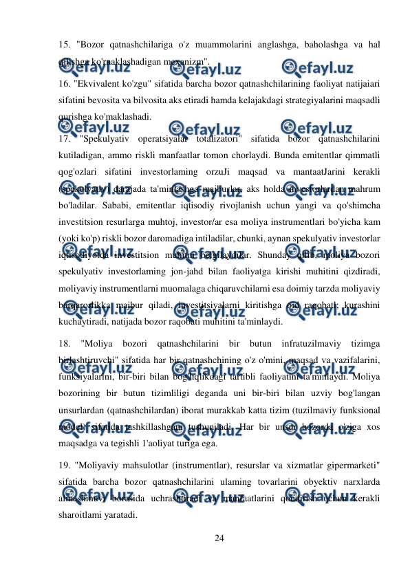  
24 
 
15. "Bozor qatnashchilariga o'z muammolarini anglashga, baholashga va hal 
qilishga ko'rnaklashadigan mexanizm".  
16. "Ekvivalent ko'zgu" sifatida barcha bozor qatnashchilarining faoliyat natijaiari 
sifatini bevosita va bilvosita aks etiradi hamda kelajakdagi strategiyalarini maqsadli 
qurishga ko'maklashadi.  
17. "Spekulyativ operatsiyalar totalizatori" sifatida bozor qatnashchilarini 
kutiladigan, ammo riskli manfaatlar tomon chorlaydi. Bunda emitentlar qimmatli 
qog'ozlari sifatini investorlaming orzuJi maqsad va mantaatJarini kerakli 
(spekulyativ) darajada ta'minlashga majburlar, aks holda investorlardan mahrum 
bo'ladilar. Sababi, emitentlar iqtisodiy rivojlanish uchun yangi va qo'shimcha 
investitsion resurlarga muhtoj, investor/ar esa moliya instrumentlari bo'yicha kam 
(yoki ko'p) riskli bozor daromadiga intiladilar, chunki, aynan spekulyativ investorlar 
iqtisodiyotda investitsion muhitni belgilaydilar. Shunday qilib, moliya bozori 
spekulyativ investorlaming jon-jahd bilan faoliyatga kirishi muhitini qizdiradi, 
moliyaviy instrumentlarni muomalaga chiqaruvchilarni esa doimiy tarzda moliyaviy 
barqarorlikka majbur qiladi, investitsiyalarni kiritishga oid raqobatl; kurashini 
kuchaytiradi, natijada bozor raqobati muhitini ta'minlaydi.  
18. "Moliya 
bozori qatnashchilarini bir 
butun infratuzilmaviy tizimga 
birlashtiruvchi" sifatida har bir qatnashchining o'z o'mini, maqsad va vazifalarini, 
funksiyalarini, bir-biri bilan bog'liqlikdagi tartibli faoliyatini ta'minlaydi. Moliya 
bozorining bir butun tizimliligi deganda uni bir-biri bilan uzviy bog'langan 
unsurlardan (qatnashchilardan) iborat murakkab katta tizim (tuzilmaviy funksional 
model) sifatida tashkillashgani tushuniladi. Har bir unsur bozorda o'ziga xos 
maqsadga va tegishli 1'aoliyat turiga ega.  
19. "Moliyaviy mahsulotlar (instrumentlar), resurslar va xizmatlar gipermarketi" 
sifatida barcha bozor qatnashchilarini ulaming tovarlarini obyektiv narxlarda 
almashinuvi borasida uchrashtiradi va manfaatlarini qondirish uchun kerakli 
sharoitlami yaratadi.  
