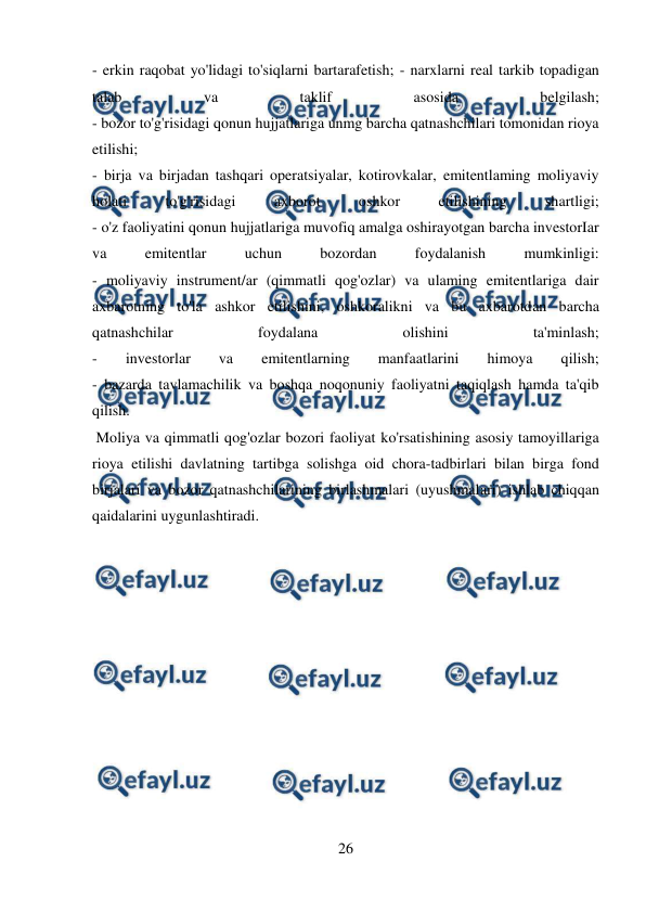  
26 
 
- erkin raqobat yo'lidagi to'siqlarni bartarafetish; - narxlarni real tarkib topadigan 
talab 
va 
taklif 
asosida 
belgilash; 
- bozor to'g'risidagi qonun hujjatlariga unmg barcha qatnashchilari tomonidan rioya 
etilishi; 
- birja va birjadan tashqari operatsiyalar, kotirovkalar, emitentlaming moliyaviy 
holati 
to'g'risidagi 
axborot 
oshkor 
etilishining 
shartligi; 
- o'z faoliyatini qonun hujjatlariga muvofiq amalga oshirayotgan barcha investorIar 
va 
emitentlar 
uchun 
bozordan 
foydalanish 
mumkinligi: 
- moliyaviy instrument/ar (qimmatli qog'ozlar) va ulaming emitentlariga dair 
axbarotning to'la ashkor etilishini, oshkoralikni va bu axbarotdan barcha 
qatnashchilar 
foydalana 
olishini 
ta'minlash; 
- 
investorlar 
va 
emitentlarning 
manfaatlarini 
himoya 
qilish; 
- bazarda tavlamachilik va boshqa noqonuniy faoliyatni taqiqlash hamda ta'qib 
qilish. 
 Moliya va qimmatli qog'ozlar bozori faoliyat ko'rsatishining asosiy tamoyillariga 
rioya etilishi davlatning tartibga solishga oid chora-tadbirlari bilan birga fond 
birjalari va bozor qatnashchilarining birlashmalari (uyushmalari) ishlab chiqqan 
qaidalarini uygunlashtiradi. 
 
 
 
 
 
 
 
