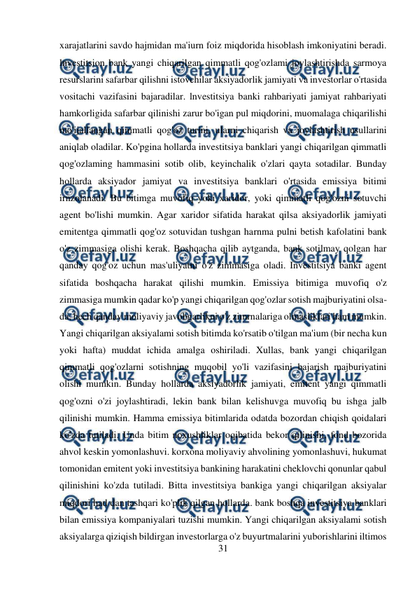  
31 
 
xarajatlarini savdo hajmidan ma'iurn foiz miqdorida hisoblash imkoniyatini beradi. 
lnvestitsion bank yangi chiqarilgan qimmatli qog'ozlami joylashtirishda sarmoya 
resurslarini safarbar qilishni istovchilar aksiyadorlik jamiyati va investorlar o'rtasida 
vositachi vazifasini bajaradilar. lnvestitsiya banki rahbariyati jamiyat rahbariyati 
hamkorligida safarbar qilinishi zarur bo'igan pul miqdorini, muomalaga chiqarilishi 
mo'ijallangan qimmatli qog'oz turini, ularni chiqarish va joylashtirish usullarini 
aniqlab oladilar. Ko'pgina hollarda investitsiya banklari yangi chiqarilgan qimmatli 
qog'ozlaming hammasini sotib olib, keyinchalik o'zlari qayta sotadilar. Bunday 
hollarda aksiyador jamiyat va investitsiya banklari o'rtasida emissiya bitimi 
irnzolanadi. Bu bitimga muvofiq yoki xaridor, yoki qimmatli qog'ozni sotuvchi 
agent bo'lishi mumkin. Agar xaridor sifatida harakat qilsa aksiyadorlik jamiyati 
emitentga qimmatli qog'oz sotuvidan tushgan harnma pulni betish kafolatini bank 
o'z zimmasiga olishi kerak. Boshqacha qilib aytganda, bank sotilmay qolgan har 
qanday qog'oz uchun mas'uliyatni o'z zimmasiga oladi. Investitsiya banki agent 
sifatida boshqacha harakat qilishi mumkin. Emissiya bitimiga muvofiq o'z 
zimmasiga mumkin qadar ko'p yangi chiqarilgan qog'ozlar sotish majburiyatini olsa-
da, hech qanday moliyaviy javobgarlikni o'z zimrnalariga olmasliklari ham mumkin. 
Yangi chiqarilgan aksiyalami sotish bitimda ko'rsatib o'tilgan ma'ium (bir necha kun 
yoki hafta) muddat ichida amalga oshiriladi. Xullas, bank yangi chiqarilgan 
qimmatli qog'ozlarni sotishning muqobil yo'li vazifasini bajarish majburiyatini 
olishi mumkin. Bunday hollarda aksiyadorlik jamiyati, emitent yangi qimmatli 
qog'ozni o'zi joylashtiradi, lekin bank bilan kelishuvga muvofiq bu ishga jalb 
qilinishi mumkin. Hamma emissiya bitimlarida odatda bozordan chiqish qoidalari 
ko'zda tutiladi. Unda bitim noxushliklar oqibatida bekor qilinishi, fond bozorida 
ahvol keskin yomonlashuvi. korxona moliyaviy ahvolining yomonlashuvi, hukumat 
tomonidan emitent yoki investitsiya bankining harakatini cheklovchi qonunlar qabul 
qilinishini ko'zda tutiladi. Bitta investitsiya bankiga yangi chiqarilgan aksiyalar 
miqdori had dan tashqari ko'plik qilgan hollarda. bank boshqa investitsiya banklari 
bilan emissiya kompaniyalari tuzishi mumkin. Yangi chiqarilgan aksiyalami sotish 
aksiyalarga qiziqish bildirgan investorlarga o'z buyurtmalarini yuborishlarini iltimos 
