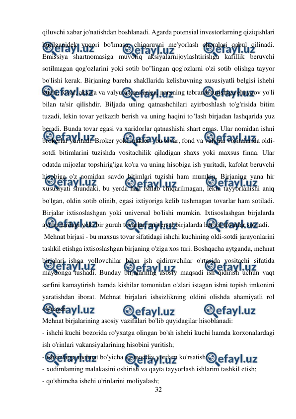  
32 
 
qiluvchi xabar jo'natishdan boshlanadi. Agarda potensial investorlarning qiziqishlari 
kutilganidek yuqori bo'lmasa, chiqaruvni me'yorlash choralari qabul qilinadi. 
Emissiya shartnomasiga muvofiq aksiyalarnijoylashtirishga kafillik beruvchi 
sotilmagan qog'ozlarini yoki sotib bo"lingan qog'ozlarni o'zi sotib olishga tayyor 
bo'lishi kerak. Birjaning bareha shakllarida kelishuvning xususiyatli belgisi ishehi 
kuehi, tovar, aksiya va valyuta kurslariga, narxning tebranib turishiga ehayqov yo'li 
bilan ta'sir qilishdir. Biljada uning qatnashchilari ayirboshlash to'g'risida bitim 
tuzadi, lekin tovar yetkazib berish va uning haqini to’lash birjadan lashqarida yuz 
beradi. Bunda tovar egasi va xaridorlar qatnashishi shart emas. Ular nomidan ishni 
brokerlar yuritadi. Broker yoki makler - bu tovar, fond va valyuta vositalarida oldi-
sotdi bitimlarini tuzishda vositachilik qiladigan shaxs yoki maxsus finna. Ular 
odatda mijozlar topshirig'iga ko'ra va uning hisobiga ish yuritadi, kafolat beruvchi 
hisobiga o'z nomidan savdo bitimlari tuzishi ham mumkin. Birjaning yana hir 
xususiyati shundaki, bu yerda hali ishlab chiqarilmagan, lekin tayyorlanishi aniq 
bo'lgan, oldin sotib olinib, egasi ixtiyoriga kelib tushmagan tovarlar ham sotiladi. 
Birjalar ixtisoslashgan yoki universal bo'lishi mumkin. Ixtisoslashgan birjalarda 
ayrim turdagi yoki bir guruh tovarlar, universal birjalarda har xil tovarlar sotiladi. 
 Mehnat birjasi - bu maxsus tovar sifatidagi ishchi kuchining oldi-sotdi jarayonlarini 
tashkil etishga ixtisoslashgan birjaning o'ziga xos turi. Boshqacha aytganda, mehnat 
birjalari ishga yollovchilar bilan ish qidiruvchilar o'rtasida vositachi sifatida 
maydonga tushadi. Bunday birjalarning asosiy maqsadi ish qidirish uchun vaqt 
sarfini kamaytirish hamda kishilar tomonidan o'zlari istagan ishni topish imkonini 
yaratishdan iborat. Mehnat birjalari ishsizlikning oldini olishda ahamiyatli rol 
o'ynaydi.  
Mehnat birjalarining asosiy vazifalari bo'lib quyidagilar hisoblanadi: 
- ishchi kuchi bozorida ro'yxatga olingan bo'sh ishehi kuchi hamda korxonalardagi 
ish o'rinlari vakansiyalarining hisobini yuritish;  
- ishsizlarga mehnat bo'yicha va moddiy yordam ko'rsatish; 
- xodimlaming malakasini oshirish va qayta tayyorlash ishlarini tashkil etish; 
- qo'shimcha ishehi o'rinlarini moliyalash;  
