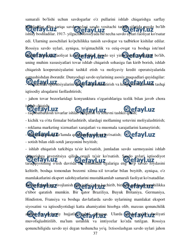  
37 
 
samarali bo'lishi uchun savdogarlar o'z pullarini ishlab chiqarishga sarflay 
boshladilar. Shu tariqa savdo uylari savdo vositachi tarkib sifatida paydo bo'lib 
ishlay boshladilar. 1917- yilgacha Rossiyada bir necha savdo uylari faoliyat ko'rsatar 
edi. Ularning asoschilari ko'pchilikka tanish savdogar va tadbirkor kishilar edilar. 
Rossiya savdo uylari, ayniqsa, to'qimachilik va oziq-ovqat va boshqa iste'mol 
mollari bozorida faoliyat ko'rsatar edilar. Savdo uyi yirik savdo tashkiloti bo'lib, 
uning muhim xususiyatlari tovar ishlab chiqarish sohasiga fan kirib borish, ishlab 
chiqarish kooperatsiyalarini tashkil etish va moliyaviy kredit operatsiyalarida 
qatnashishdan iboratdir. Dunyodagi savdo uylarining asosiy maqsadlari quyidagilar:  
- vositachilik operatsiyalarini ijobiy takomillashtirish va kengaytirish asosida tashqi 
iqtisodiy aloqalarni faollashtirish;  
- jahon tovar bozorlaridagi konyunktura o'zgarishlariga tezlik bilan javob chora 
ishlab chiqish;  
- raqobatbardosh tovarlar ishlab chiqarish va sotuvni tashkil qilish;  
- kichik va o'rta firmalar birlashtirib, ulardagi mollaming sotuvini moliyalashtirish; 
- reklama marketing xizrnatlari xarajatlari va muomala xarajatlarini kamaytirish;  
- mijozlarga keng ko'lamda qo'shimcha xizmat ko'rsatish;  
- sotish bilan oldi-sotdi jarayonini boyitish;  
- ishlab ehiqarish tarkibiga ta'sir ko'rsatish, jumladan savdo sarmoyasini ishlab 
chiqarishga investitsiya qilish orqali ta'sir ko'rsatish. Savdo uylari iqtisodiyot 
taraqqiyotining o'tish davrida bir tomondan egalariga eng ko'p savdo foydasini 
keltirib, boshqa tomondan bozorni xilma-xil tovarlar bilan boyitib, ayniqsa, o'z 
mamlakatlarini eksport salohiyatlarini mustahkamlab samarali faoliyat ko'rsatadilar. 
Savdo uylarining rivojlanish tarixini ko'zdan kechirib, birinchi galda qonunchilikka 
e'tibor qaratish mumkin. Bir qator Braziliya, Buyuk Britaniya, Germaniya, 
Hindiston, Fransiya va boshqa davlatlarda savdo uylarining mamlakat eksport 
siyosatini va iqtisodiyotidagi katta ahamiyatini hisobga olib, maxsus qonunchilik 
aktlari va me'yoriy hujjatlar qabul qilingan. Ularda savdo uylari faoliyati 
muvofiqlashtirilib, ma'lum ustunlik va imtiyozlar ko'zda tutilgan. Rossiya 
qonunchiligida savdo uyi degan tushuncha yo'q. lxtisoslashgan savdo uylari jahon 
