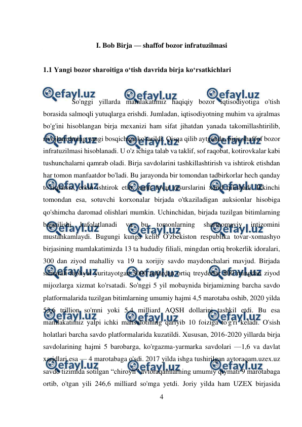  
4 
 
 
I. Bob Birja — shaffof bozor infratuzilmasi 
 
1.1 Yangi bozor sharoitiga o‘tish davrida birja ko‘rsatkichlari 
 
So'nggi yillarda mamlakatimiz haqiqiy bozor iqtisodiyotiga o'tish 
borasida salmoqli yutuqlarga erishdi. Jumladan, iqtisodiyotning muhim va ajralmas 
bo'g'ini hisoblangan birja mexanizi ham sifat jihatdan yanada takomillashtirilib, 
rivojlanishning yangi bosqichiga ko'tarildi. Qisqa qilib aytganda, birja shaffof bozor 
infratuzilmasi hisoblanadi. U o'z ichiga talab va taklif, sof raqobat, kotirovkalar kabi 
tushunchalarni qamrab oladi. Birja savdolarini tashkillashtirish va ishtirok etishdan 
har tomon manfaatdor bo'ladi. Bu jarayonda bir tomondan tadbirkorlar hech qanday 
to'siqlarsiz, erkin ishtirok etib, zarur tovar resurslarini xarid qilishadi. Ikkinchi 
tomondan esa, sotuvchi korxonalar birjada o'tkaziladigan auksionlar hisobiga 
qo'shimcha daromad olishlari mumkin. Uchinchidan, birjada tuzilgan bitimlarning 
bajarilishi 
kafolatlanadi 
va 
bu 
tomonlarning 
shartnomaviy 
intizomini 
mustahkamlaydi. Bugungi kunga kelib O'zbekiston respublika tovar-xomashyo 
birjasining mamlakatimizda 13 ta hududiy filiali, mingdan ortiq brokerlik idoralari, 
300 dan ziyod mahalliy va 19 ta xorijiy savdo maydonchalari mavjud. Birjada 
samarali faoliyat yuritayotgan 3000 nafardan ortiq treyderlar 800 mingdan ziyod 
mijozlarga xizmat ko'rsatadi. So'nggi 5 yil mobaynida birjamizning barcha savdo 
platformalarida tuzilgan bitimlarning umumiy hajmi 4,5 marotaba oshib, 2020 yilda 
53,6 trillion so'mni yoki 5,4 milliard AQSH dollarini tashkil etdi. Bu esa 
mamlakatimiz yalpi ichki mahsulotining qariyib 10 foiziga to'g'ri keladi. O'sish 
holatlari barcha savdo platformalarida kuzatildi. Xususan, 2016-2020 yillarda birja 
savdolarining hajmi 5 barobarga, ko'rgazma-yarmarka savdolari —1,6 va davlat 
xaridlari esa — 4 marotabaga o'sdi. 2017 yilda ishga tushirilgan avtoraqam.uzex.uz 
savdo tizimida sotilgan “chiroyli” avtoraqamlarning umumiy qiymati 9 marotabaga 
ortib, o'tgan yili 246,6 milliard so'mga yetdi. Joriy yilda ham UZEX birjasida 
