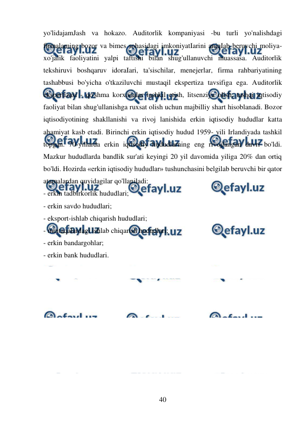  
40 
 
yo'lidajamJash va hokazo. Auditorlik kompaniyasi -bu turli yo'nalishdagi 
firmalaming bozor va bimes sohasidagi imkoniyatIarini anjqIab beruvchi moliya-
xo'jalik faoliyatini yalpi taftishi bilan shug'ullanuvchi muassasa. Auditorlik 
tekshiruvi boshqaruv idoraIari, ta'sischilar, menejerlar, firma rahbariyatining 
tashabbusi bo'yicha o'tkaziluvchi mustaqil ekspertiza tavsifiga ega. Auditorlik 
ekspertizasi - qo'shma korxonalar tashkil etish, litsenziya olish, tashqi iqtisodiy 
faoliyat bilan shug'ullanishga ruxsat olish uchun majbilliy shart hisoblanadi. Bozor 
iqtisodiyotining shakllanishi va rivoj lanishida erkin iqtisodiy hududlar katta 
ahamiyat kasb etadi. Birinchi erkin iqtisodiy hudud 1959- yili Irlandiyada tashkil 
topgan. 70-yillarda erkin iqtisodiy hududlarning eng rivojlangan davri bo'ldi. 
Mazkur hududlarda bandlik sur'ati keyingi 20 yil davomida yiliga 20% dan ortiq 
bo'ldi. Hozirda «erkin iqtisodiy hududlar» tushunchasini belgilab beruvchi bir qator 
atamalardan quyidagilar qo'llaniladi: 
- erkin tadbirkorlik hududlari; 
- erkin savdo hududlari;  
- eksport-ishlab chiqarish hududlari; 
- mintaqalardagi ishlab chiqarish hududlari; 
- erkin bandargohlar;  
- erkin bank hududlari. 
 
 
 
 
 
 
 
