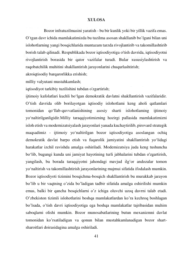  
41 
 
XULOSA 
 Bozor infratuzilmasini yaratish - bu bir kunlik yoki bir yillik vazifa emas. 
O`tgan davr ichida mamlakatimizda bu tuzilma asosan shakllanib bo`lgani bilan uni 
islohotlarning yangi bosqichlarida muntazam tarzda rivojlantirib va takomillashtirib 
borish talab qilinadi. Respublikada bozor iqtisodiyotiga o'tish davrida, iqtisodiyotni 
rivojlantirish borasida bir qator vazifalar turadi. Bular xususiylashtirish va 
raqobatchilik muhitini shakllantirish jarayonlarini chuqurlashtirish;  
akroiqtisodiy barqarorlikka erishish;  
milliy valyutani mustahkamlash;  
iqtisodiyot tarkibiy tuzilishini tubdan o'zgartirish;  
ijtimoiy kafolatlari kuchli bo‘lgan demokratik davlatni shakllantirish vazifalaridir. 
O’tish davrida olib borilayotgan iqtisodiy islohotlami keng aholi qatlamlari 
tomonidan 
qo‘llab-quvvatlanishining 
asosiy 
sharti 
islohotlaming 
ijtimoiy 
yo‘naltirilganligidir.Milliy taraqqiyotimizning hozirgi pallasida mamlakatimizni 
isloh etish va modernizatsiyalash jarayonlari yanada kuchaytirilib, pirovard strategik 
maqsadimiz - ijtimoiy yo‘naltirilgan bozor iqtisodiyotiga asoslangan ochiq 
demokratik davlat barpo etish va fuqarolik jamiyatini shakllantirish yo‘lidagi 
harakatlar izchil ravishda amalga oshiriladi. Modemizatsiya juda keng tushuncha 
bo‘lib, bugungi kunda uni jamiyat hayotining turli jabhalarini tubdan o'zgartirish, 
уangilash, bu borada taraqqiyotni jahondagi mavjud ilg‘or andozalar tomon 
yo‘naltirish va takomillashtirish jarayonlarining majmui sifatida ifodalash mumkin. 
Bozor iqtisodiyoti tizimini bosqichma-bosqich shakllantirish bu murakkab jarayon 
bo’lib u bir vaqtning o’zida bo’ladigan tadbir sifatida amalga oshirilishi mumkin 
emas, balki bir qancha bosqichlarni o’z ichiga oluvchi uzoq davrni talab etadi. 
O’zbekiston tizimli islohotlarini boshqa mamlakatlardan ko’ra kechroq boshlagan 
bo’lsada, o’tish davri iqtisodiyotiga ega boshqa mamlakatlar tajribasidan muhim 
saboqlarni olishi mumkin. Bozor munosabatlarining butun mexanizmni davlat 
tomonidan ko’rsatiladigan va qonun bilan mustahkamlanadigan bozor shart-
sharoitlari doirasidagina amalga oshiriladi.  
