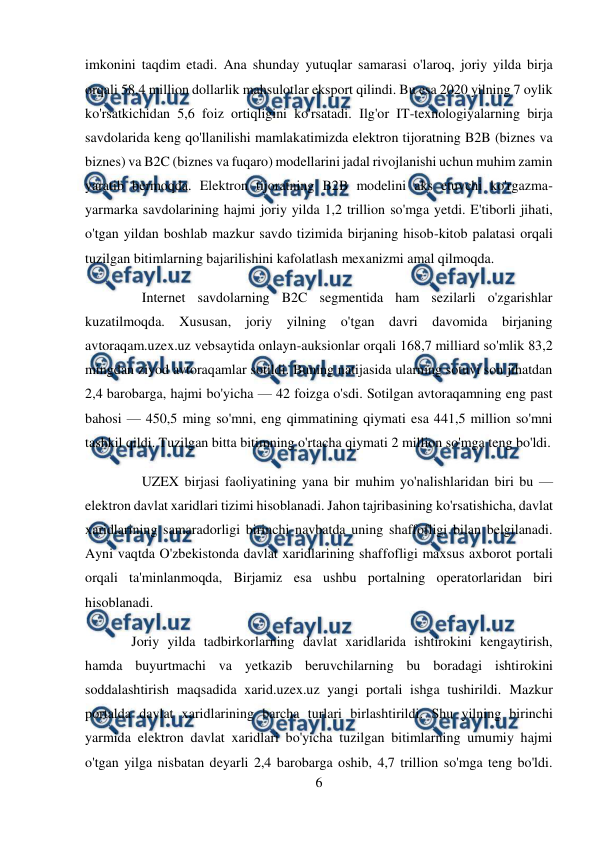  
6 
 
imkonini taqdim etadi. Ana shunday yutuqlar samarasi o'laroq, joriy yilda birja 
orqali 58,4 million dollarlik mahsulotlar eksport qilindi. Bu esa 2020 yilning 7 oylik 
ko'rsatkichidan 5,6 foiz ortiqligini ko'rsatadi. Ilg'or IT-texnologiyalarning birja 
savdolarida keng qo'llanilishi mamlakatimizda elektron tijoratning B2B (biznes va 
biznes) va B2C (biznes va fuqaro) modellarini jadal rivojlanishi uchun muhim zamin 
yaratib bermoqda. Elektron tijoratning B2B modelini aks etuvchi ko'rgazma-
yarmarka savdolarining hajmi joriy yilda 1,2 trillion so'mga yetdi. E'tiborli jihati, 
o'tgan yildan boshlab mazkur savdo tizimida birjaning hisob-kitob palatasi orqali 
tuzilgan bitimlarning bajarilishini kafolatlash mexanizmi amal qilmoqda. 
Internet savdolarning B2C segmentida ham sezilarli o'zgarishlar 
kuzatilmoqda. Xususan, joriy yilning o'tgan davri davomida birjaning 
avtoraqam.uzex.uz vebsaytida onlayn-auksionlar orqali 168,7 milliard so'mlik 83,2 
mingdan ziyod avtoraqamlar sotildi. Buning natijasida ularning sotuvi son jihatdan 
2,4 barobarga, hajmi bo'yicha — 42 foizga o'sdi. Sotilgan avtoraqamning eng past 
bahosi — 450,5 ming so'mni, eng qimmatining qiymati esa 441,5 million so'mni 
tashkil qildi. Tuzilgan bitta bitimning o'rtacha qiymati 2 million so'mga teng bo'ldi. 
UZEX birjasi faoliyatining yana bir muhim yo'nalishlaridan biri bu — 
elektron davlat xaridlari tizimi hisoblanadi. Jahon tajribasining ko'rsatishicha, davlat 
xaridlarining samaradorligi birinchi navbatda uning shaffofligi bilan belgilanadi. 
Ayni vaqtda O'zbekistonda davlat xaridlarining shaffofligi maxsus axborot portali 
orqali ta'minlanmoqda, Birjamiz esa ushbu portalning operatorlaridan biri 
hisoblanadi. 
 Joriy yilda tadbirkorlarning davlat xaridlarida ishtirokini kengaytirish, 
hamda buyurtmachi va yetkazib beruvchilarning bu boradagi ishtirokini 
soddalashtirish maqsadida xarid.uzex.uz yangi portali ishga tushirildi. Mazkur 
portalda davlat xaridlarining barcha turlari birlashtirildi. Shu yilning birinchi 
yarmida elektron davlat xaridlari bo'yicha tuzilgan bitimlarning umumiy hajmi 
o'tgan yilga nisbatan deyarli 2,4 barobarga oshib, 4,7 trillion so'mga teng bo'ldi. 
