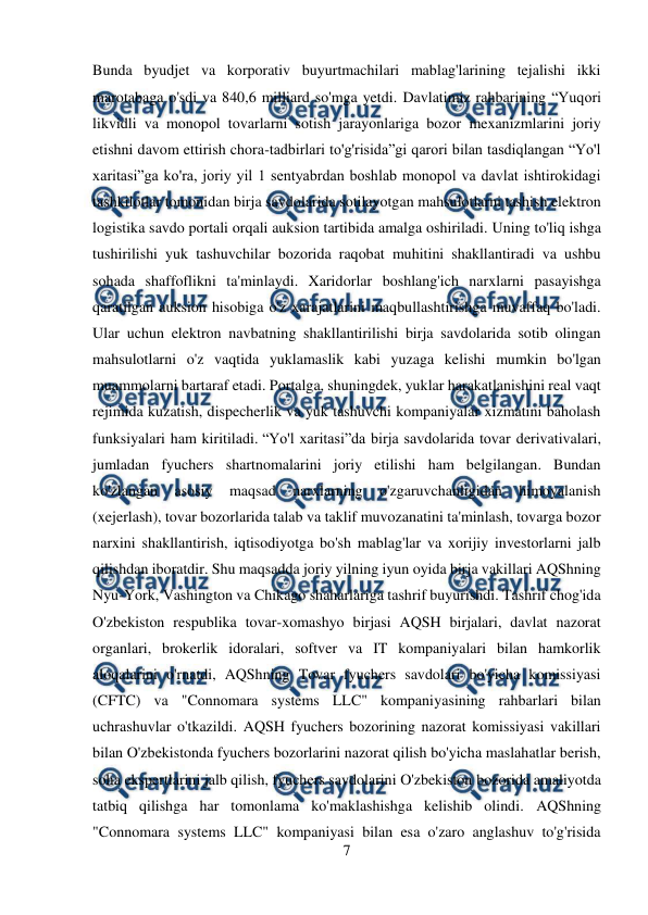  
7 
 
Bunda byudjet va korporativ buyurtmachilari mablag'larining tejalishi ikki 
marotabaga o'sdi va 840,6 milliard so'mga yetdi. Davlatimiz rahbarining “Yuqori 
likvidli va monopol tovarlarni sotish jarayonlariga bozor mexanizmlarini joriy 
etishni davom ettirish chora-tadbirlari to'g'risida”gi qarori bilan tasdiqlangan “Yo'l 
xaritasi”ga ko'ra, joriy yil 1 sentyabrdan boshlab monopol va davlat ishtirokidagi 
tashkilotlar tomonidan birja savdolarida sotilayotgan mahsulotlarni tashish elektron 
logistika savdo portali orqali auksion tartibida amalga oshiriladi. Uning to'liq ishga 
tushirilishi yuk tashuvchilar bozorida raqobat muhitini shakllantiradi va ushbu 
sohada shaffoflikni ta'minlaydi. Xaridorlar boshlang'ich narxlarni pasayishga 
qaratilgan auksion hisobiga o'z xarajatlarini maqbullashtirishga muvaffaq bo'ladi. 
Ular uchun elektron navbatning shakllantirilishi birja savdolarida sotib olingan 
mahsulotlarni o'z vaqtida yuklamaslik kabi yuzaga kelishi mumkin bo'lgan 
muammolarni bartaraf etadi. Portalga, shuningdek, yuklar harakatlanishini real vaqt 
rejimida kuzatish, dispecherlik va yuk tashuvchi kompaniyalar xizmatini baholash 
funksiyalari ham kiritiladi. “Yo'l xaritasi”da birja savdolarida tovar derivativalari, 
jumladan fyuchers shartnomalarini joriy etilishi ham belgilangan. Bundan 
ko'zlangan 
asosiy 
maqsad 
narxlarning 
o'zgaruvchanligidan 
himoyalanish 
(xejerlash), tovar bozorlarida talab va taklif muvozanatini ta'minlash, tovarga bozor 
narxini shakllantirish, iqtisodiyotga bo'sh mablag'lar va xorijiy investorlarni jalb 
qilishdan iboratdir. Shu maqsadda joriy yilning iyun oyida birja vakillari AQShning 
Nyu-York, Vashington va Chikago shaharlariga tashrif buyurishdi. Tashrif chog'ida 
O'zbekiston respublika tovar-xomashyo birjasi AQSH birjalari, davlat nazorat 
organlari, brokerlik idoralari, softver va IT kompaniyalari bilan hamkorlik 
aloqalarini o'rnatdi, AQShning Tovar fyuchers savdolari bo'yicha komissiyasi 
(CFTC) va "Connomara systems LLC" kompaniyasining rahbarlari bilan 
uchrashuvlar o'tkazildi. AQSH fyuchers bozorining nazorat komissiyasi vakillari 
bilan O'zbekistonda fyuchers bozorlarini nazorat qilish bo'yicha maslahatlar berish, 
soha ekspertlarini jalb qilish, fyuchers savdolarini O'zbekiston bozorida amaliyotda 
tatbiq qilishga har tomonlama ko'maklashishga kelishib olindi. AQShning 
"Connomara systems LLC" kompaniyasi bilan esa o'zaro anglashuv to'g'risida 
