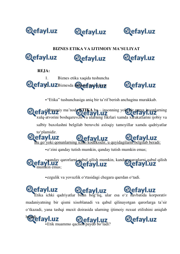  
 
 
 
 
 
BIZNES ETIKA VA IJTIMOIY MA’SULIYAT 
 
 
   REJA: 
1. 
Biznes etika xaqida tushuncha  
2. 
Biznesda ijtimoiy ma`suliyat 
 
• 
“Etika” tushunchasiga aniq bir ta’rif berish anchagina murakkab.  
• 
Umumiy ma’noda ETIKA bu – insonning yoki bir gurux insonlarning 
xulq-atvorini boshqaruvchi va ularning fikrlari xamda xarakatlarini ijobiy va 
salbiy baxolashni belgilab beruvchi axloqiy tamoyillar xamda qadriyatlar 
to‘plamidir.  
Bu go‘yoki qonunlarning ichki kodeksidir, u quyidagilarni belgilab beradi:  
• 
o‘zini qanday tutish mumkin, qanday tutish mumkin emas;  
• 
qanday qarorlarni qabul qilish mumkin, kanday qarorlarni qabul qilish 
mumkin emas; 
• 
ezgulik va yovuzlik o‘rtasidagi chegara qaerdan o‘tadi. 
  
Etika ichki qadriyatlar bilan bog‘liq, ular esa o‘z navbatida korporativ 
madaniyatning bir qismi xisoblanadi va qabul qilinayotgan qarorlarga ta’sir 
o‘tkazadi, yana tashqi muxit doirasida ularning ijtimoiy ruxsat etilishini aniqlab 
beradi. 
• 
Etik muammo qachon paydo bo‘ladi?  
