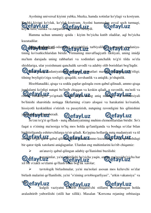  
 
Ayolning universal kiyimi yubka, bluzka, hamda xotinlar ko'ylagi va kostyum. 
Kechki kiyimi ko'ylak, ko'ylak-kostyum. Ayolni hammadan avval soch turmagi, 
keyin tufli, sumka va zargarlik buyumlari bezaydi. 
Hamma uchun umumiy qoida : kiyim bo'yicha kutib oladilar, aql bo'yicha 
kuzatadilar. 
Nutq madaniyati-odamning o'qimishligi, tarbiyaliligi va umumiy madaniya- 
tining ko'rsatkichlaridan biridir. Firmaning muvaffaqiyatli faoliyati, uning imidji 
ma'lum darajada uning rahbarlari va xodimlari qanchalik to'g'ri tilda so'zla 
shishlariga, ular yozishmani qanchalik savodli va adabiy olib borishlari bog'liqdir. 
Inson nutq madaniyatining umumiy alomatlari mavjud: nutqning to'g'riligi; 
tilning boyligi(o'ziga xosligi); qisqalik; ravshanlik va aniqlik; jo'shqinlik. 
Hisoblanadiki, qisqa va sodda gaplar quloqda oson qabul qilinadi, ammo qisqa 
jumlalarni ko'pligi nutqni bo'linib chiqqan va keskin qiladi, u ravonlik, ma'noli va 
ritmik butunligini yo'qotadi. Uzun jumla uning aniq mantiqiy va intonatsiyali 
bo'linishi sharoitida notiqqa fikrlarning o'zaro aloqasi va harakatini ko'rsatish, 
hissiyotli keskinlikni o'stirish va pasaytirish, nutqning ravonligini his qilinishini 
yaratishga yordam beradi. 
So'zni to'g'ri qo'llash - nutq madaniyatining muhim elementlaridan biridir. So'z 
faqat u o'zining ma'nosiga to'liq mos holda qo'lanilganda va boshqa so'zlar bilan 
biriktirilganda eshituvchilarga ta'sir qiladi. Ko'pgina hollarda nutq madaniyati va til 
sezgisi to'g'ri qaror qabul qilishni aytib turadi, ammo kuzatishlar so'zni qo'llashdagi 
bir qator tipik xatolarni aniqlaganlar. Ulardan eng muhimlarini ko'rib chiqamiz: 
 
an'anaviy qabul qilingan adabiy qo'llanishni buzilishi: 
 
paronimlar, ya'ni eshitilishi bo'yicha yaqin, ammo ma'nosi bo'yicha har 
xil bir o'zakli so'zlarni qo'llash bilan bog'lik xatolar; 
 
tavtologik birlashmalar, ya'ni ma'nolari asosan mos keluvchi so'zlar 
birlash malarini qo'llanilishi, ya'ni "o'zining avtobiogarfiyasi", "erkin vakansiya" va 
x.k. 
 
kulgili vaziyatni keltirib chiqaruvchi stillarni asoslanmagan holda 
aralashtirib yuborilishi (stilli har xillik). Masalan "Korxona rejaning orbitasiga 
